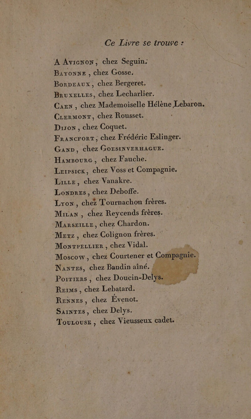 Ce Livre se trouve : A Aviexon, chez Seguin. Bayonne , chez Gosse, Borpeaux, chez Bergeret. Bruxezzes, chez Lecharlier. Cars , chez Mademoiselle Hélène Lebaron. CrermonrT, chez Rousset. Dison , chez Coquet. Francrorr, chez Frédéric Eslinger. Gap, chez GOEsINVERHAGUE. : Hamsourc, chez Fauche. Lrrpsicrk, chez Voss et Compagnie. Lizze, chez Vanakre. Lonores, chez Deboffe. Lyon, chez Tournachon frères. Miran, chez Reycends frères. Marsæizze, chez Chardon. Mesrz, chez Colignon frères. Moxwrrezzter , chez Vidal. jh. Moscow, chez Courtener et Compagnie. Nantes, chez Baudin aîné. L Porrrers, chez Doucin-Delys.. CEE à Rsims , chez Lebatard. À Renxes, chez Évenot. Sainres, chez Delys. Touzouse , chez Vieusseux cadet.