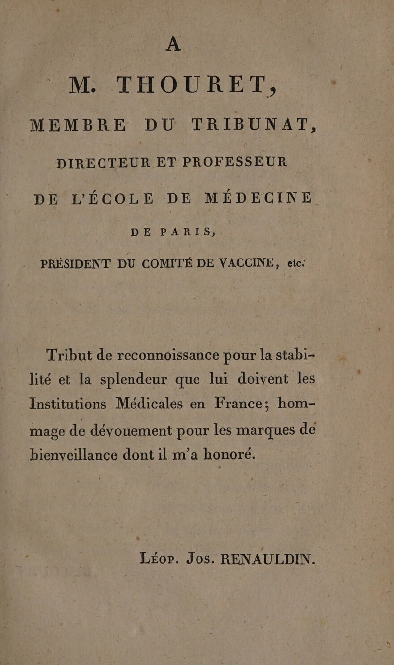 A M. THOURET, MEMBRE DU TRIBUNAT, GO ET PROFESSEUR DE L'ÉCOLE DE MÉDECINE DE PARIS, PRÉSIDENT DU COMITÉ DE VACCINE, etc: Tribut de reconnoissance pour la stabi- lité et la splendeur que lui doivent les Institutions Médicales en France; hom- mage de dévouement pour les marques de bienveillance dont il m’a honore. &amp; Liéor. Jos. RENAULDIN.