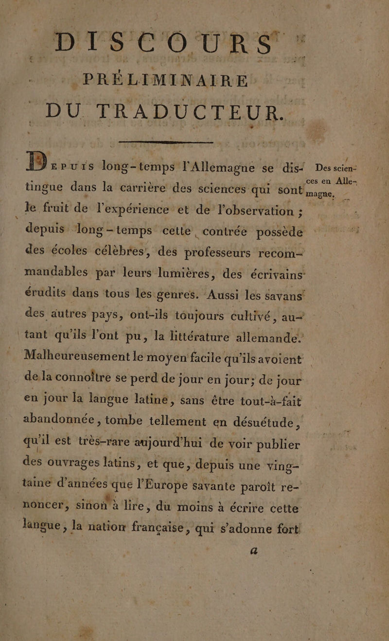 DISCOURS “# PRÉLIMINAIRE DU TRADUCTEUR. Dovrs long-temps l'Allemagne se dis Des scien: à . ces en Alle- tingue dans la carrière des sciences qui SONL magne, z Je fruit de l'expérience et de l'observation ; gé depuis ‘long - temps cette, contrée possède TR des écoles célèbres, des rente recom— mandables par leurs lumières, des écrivains: érüdits dans tous les genres. ‘Aussi les savans! des autres pays, ont-ils toujours cultivé, au— tant qu'ils l'ont pu, la littérature allemande. Malheureusement le moÿen facile qu'ils ayoient de la connoître se perd de jour en jour; de j jour en jour la langue latine, sans être tout-à-fait abandonnée, tombe tellement en désuétude, | qu il est très-rare aujourd'hui de voir publier des ouvrages latins, et que, depuis une Re tane d’années que l'Europe savante paroît re- noncer, siñon'à lire, du moins à écrire cette langue, Ja nation française, qui s’adonne fort (23