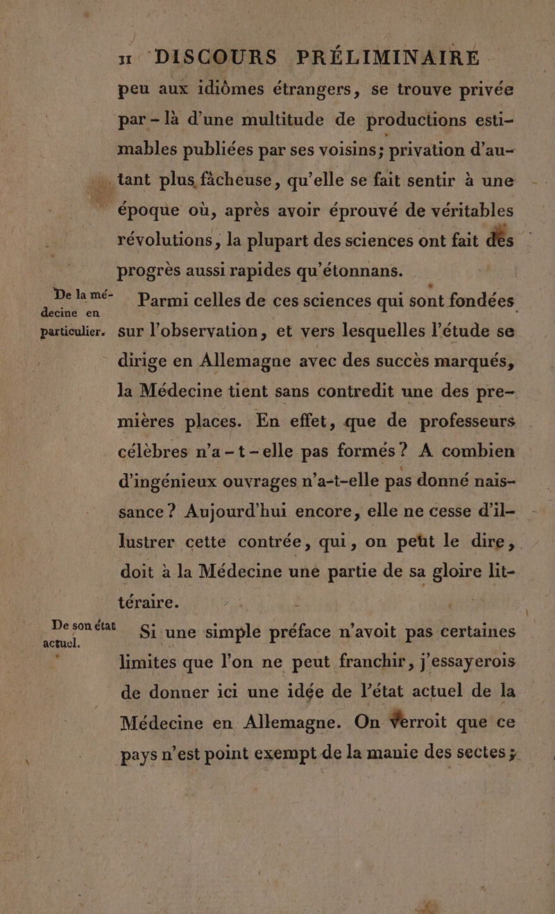 peu aux idiômes étrangers, se trouve privée par - là d’une multitude de productions esti- mables publiées par ses voisins ; privation d’au- sd tant plus fâcheuse, qu’elle se fait sentir à une 5 époque où, après avoir éprouvé de véritables révolutions, la plupart des sciences ont fait des | progrès aussi rapides qu’étonnans. Re an Parmi celles de ces sciences qui sont fondées particulier. sur l'observation, et vers lesquelles l’étude se dirige en Allemagne avec des succès marqués, la Médecine tient sans contredit une des pre- mières places. En effet, que de professeurs célèbres n’a-t-elle pas formés? A combien d'ingénieux ouvrages n’a-t-elle pas donné nais- sance ? Aujourd'hui encore, elle ne cesse d’il- lustrer cette contrée, qui, on peüt le dire, doit à la Médecine une partie de sa gloire lit- téraire. De son état Si une simple préface n'avoit pas certaines actuel. AS limites que l’on ne peut franchir, j'essayerois de donuer ici une idée de Pétat actuel de la Médecine en Allemagne. On Verroit que ce pays n’est point exempt de la manie des sectes ÿ Ba x.