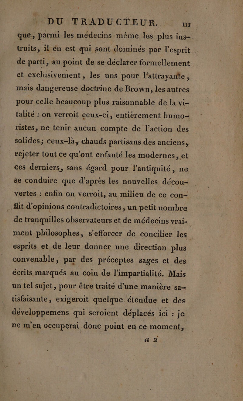 : DU TRADUCTEUR. ir que, parmi les médecins même les plus ins. truits, il en est qui. sont dominés par l'esprit de parti, au point de se déclarer formellement et exclusivement , les uns pour l’attrayante, mais dangereuse doctrine de Brown, les autres pour celle beaucoup plus raisonnable de la vi- talité : on verroit ceux-ci, entièrement humo- ristes, ne tenir aucun compte de l’action des solides ; ceux-là, chauds partisans des anciens, rejeter tout ce qu'ont enfanté les modernes, et ces derniers, sans égard pour l'antiquité , ne $e conduire que d’après les nouvelles décou- vertes : enfin on verroit, au milieu de ce con- fut d'opinions contradictoires, un petit nombre de tranquilles observateurs et de médecins vrai- ment philosophes, s’efforcer de concilier les. esprits et de leur donner une direction plus convenable, par des préceptes sages et des écrits marqués au coin de l’impartialité. Mais un tel sujet, pour être traité d’une manière sa tisfaisante, exigeroit quelque étendue et des développemens qui seroient déplacés ici : je ne m'en OCcuperai donc point en ce moment,