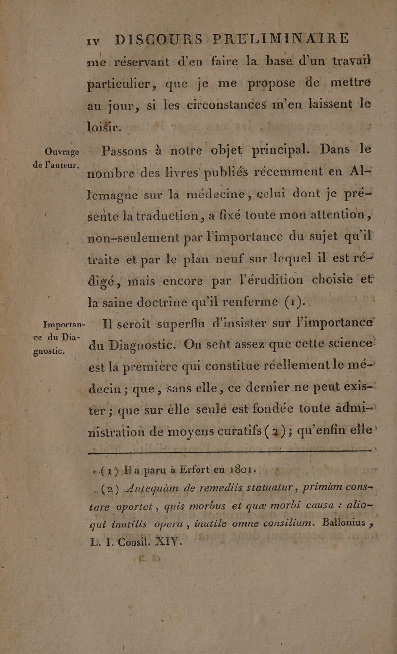 me réservant d'en faire la base d'un travail particulier, que je me propose de mettre au jour, si les circonstances m'en laissent le loisir. Ouvrage : Passons à notre objet principal. pin le de l’auteur. nombre des livres’ publiés récemment en Al- lemagne sur la médecine, celui dont je pré sente la traduction, a fixé toute mon attention, | non-seulement par l'importance du sujet qu'il traite et par le plan neuf sur lequel il est ré digé, mais encore par l’érudition choisie et la saine doctrine qu'il renferme (1). Importan- Ï} seroit superflu d'insister sur l'importance ce du Dia- . r du CU 1 : \ du Diagnostic. On señt assez que cetle science: guostic. est la prémière qui constitue réellement le mé decin; que , sans elle, ce dernier ne peut exis- ter ; que sur elle seule est fondée toulé adnui— nistration de moyens curatifs (2); qu’enfin elle’ 4 eva | | : 4 : , TE. . 4 (x) H a paru à Erfort en 1001+, , # | (2) .Aniequüm. de remediis statuatur, pr imim cOnS= tare oportet, quis morbus et quæ morbi causa : alio= qui inutilis opera , inutile omne consvirur Ballonius ne JL, I. 'Consil. Ft 7 Æ