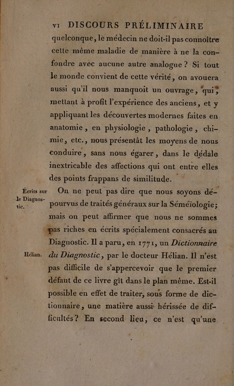 | quelconque , le médecin ne doit-il pas connoître celte même maladie de manière à ne la con- fondre avèc aucune autre analogue ? Si tout le monde convient de cette vérité, on avouera aussi qu'il nous manquoit un ouvrage, ‘quis r. mettant à profit l'expérience des anciens, et y appliquant les découvertes modernes faites en anatomie , en physiologie | pathologie, chi mue, etc., nous présentât les moyens de nous conduire, sans nous égarer , dans le dédale inextricable des affections qui ont entre elles des points frappans de similitude. Écrits su On ne peut pas dire que nous soyons dé- -le Diagnos- ne pourvus de traités généraux sur la Séméiologie; mais on peut aflirmer que nous ne sommes pas riches en écrits spécialement consacrés au _ Diagnostic. Il a paru, en 1771, un Dictionnaire Hélian. du Diagnostic, par le docteur Hélian. Il n’est pas difficile de s’appercevoir que le premier défaut de ce livre git dans le plan même. Est-il possible en effet de traiter, sous forme de dic- tionnaire , une matière aussi hérissée de dif- ficultés? En second lieu, ce n’est qu’une