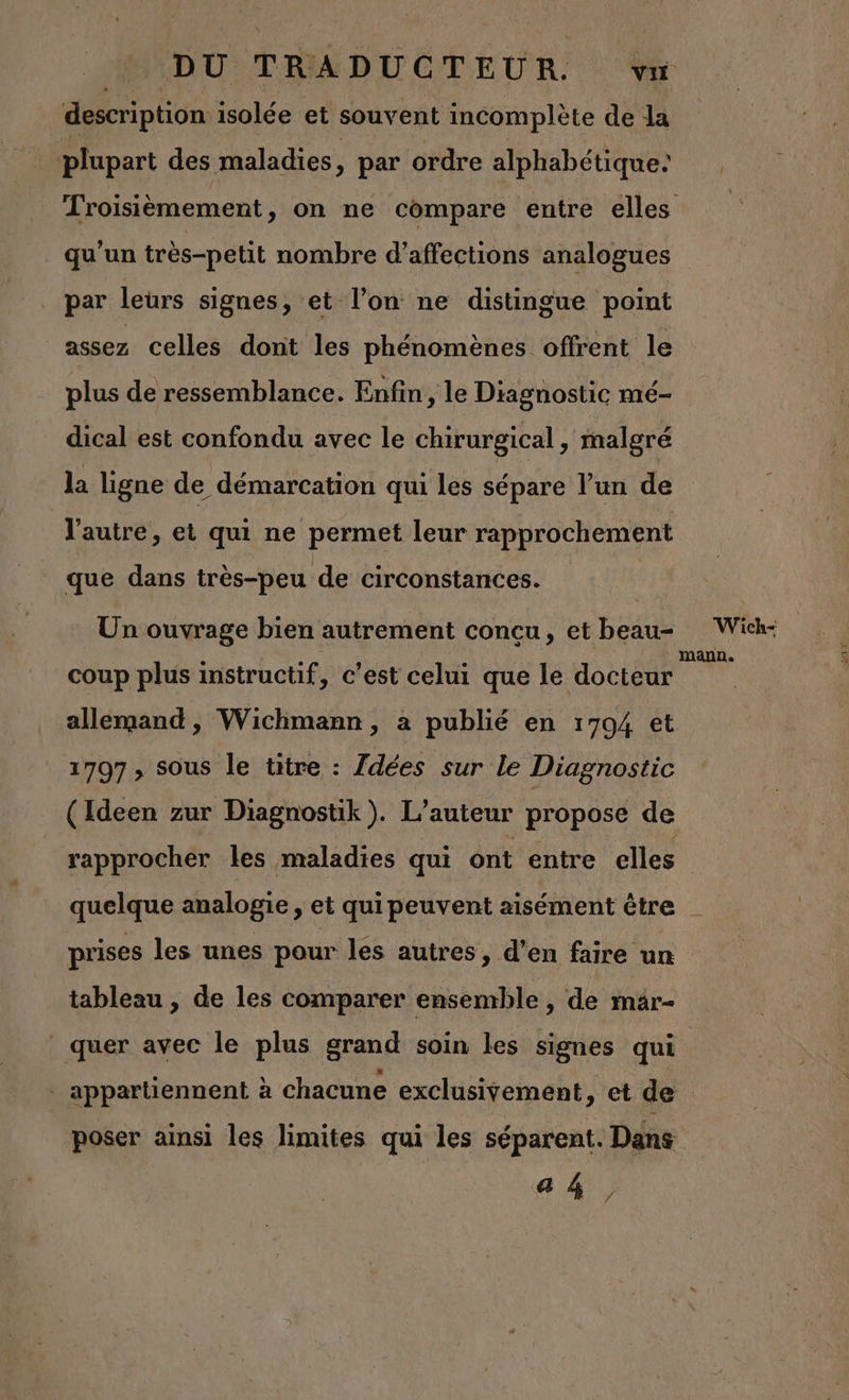 description isolée et souvent incomplète de la plupart des maladies, par ordre alphabétique: Troisièmement, on ne compare entre elles qu'un très-petit nombre d’affections analogues par leurs signes, et l’on ne distingue point assez celles dont les phénomènes offrent le plus de ressemblance. Enfin, le Diagnostic mé- dical est confondu avec le chirurgical, malgré la ligne de démarcation qui les sépare l’un de V'autre, et qui ne permet leur rapprochement que dans très-peu de circonstances. Un ouvrage bien autrement concu, et beau= Wich- coup plus instructif, c'est celui que le docteur At allemand, Wichmann, à publié en 1794 et 1797 ; sous le titre : Zdées sur le Diagnostic (Ideen zur Diagnostik). L'auteur propose de rapprocher les maladies qui ont entre elles quelque analogie , et qui peuvent aisément être | prises les unes pour les autres, d’en faire un tableau , de les comparer ensemble , de mar- quer avec le plus grand soin les signes qui | _ appartiennent à chacune exclusivement, et de poser ainsi les limites qui les séparent. Dans a 4