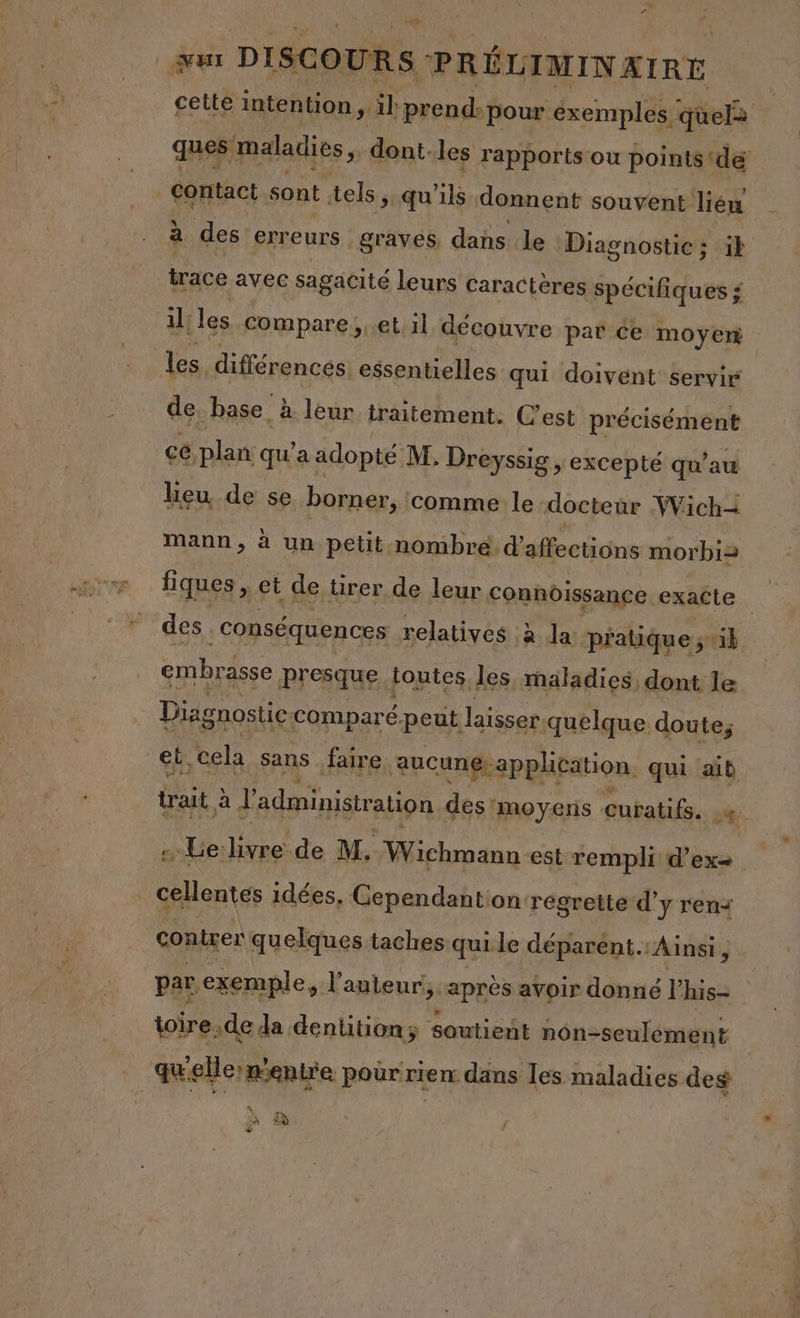 &lt; | + Lu k ui DISCOURS PRÉLIMINAIRE cette intention, il prend- pour éxemples. quel ques maladies, dont. les rapports ou points dé contact sont tels, qu'ils donnent souvent lieu à des erreurs graves, dans le Diagnostic; ik trace avec sagacité leurs caractères spécifiques $ il: les compare; et:1l découvre par ce moyeri les différences: essentielles qui doivent servir de base. à. leur traitement. C'est précisément cé, plan qu'a adopté M: Dreyssig , excepté qu’au heu de se borner, comme le docteur Mich= mann, à un petit nombre. d’affections morbi= fiques , et de rer de leur. Connôissance. exacte des conséquences relatives à Ja. pratique ; il embrasse presque, toutes. les maladies dont le | Diagnostic comparé.peut laisser quelque doute, eb, cela sans faire. aucung application. qui ait trait à l'administration des'moyens dmbalils pe. … Le livre de M. Wichmann est rempli d’ex= cellentes idées, Cependantion regrette d’ y ren contrer quelques taches qui le déparent. Ainsi, par exemple, l'auteur, ‘après avoir donné l his= toire. de Ja dentitionÿ soutient nôn-seulément quellermenire pour rien: dans les maladies des à / “