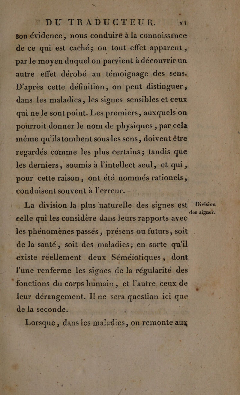 | N 5 DU TRADUCTEUR »t son évidence, nous conduire à la connoissince de ce qui est caché; ou tout effet apparent , par le moyen duquel on parvient à découvrirun autre effet dérobé au témoignage des sens. : D’après cette définition, on peut distinguer, dans les maladies, les signes sensibles et ceux qui ne le sont point. Les premiers, auxquels on pourroit donner le nom de physiques , par cela même qu'ilstombent sousles sens, doivent ètre regardés comme les plus certains; tandis que les derniers, soumis à l’intellect seul, et qui, pour cette raison, ont été nommés rationels, conduisent souvent à l'erreur. - La division la plus nativellel des signes est DA | elle qui les considère dans leurs rapports avec Fe les phénomènes passés, présens ou futurs, soit de la santé, soit des maladies; en sorte qu'il existe réellement deux Séméiotiques, dont l'une renferme les signes de la régularité des fonctions du corps humain , et l’autre ceux de leur dérangement. Il ne sera question ici que de la seconde. Lorsque , dans les maladies, on remonte aux