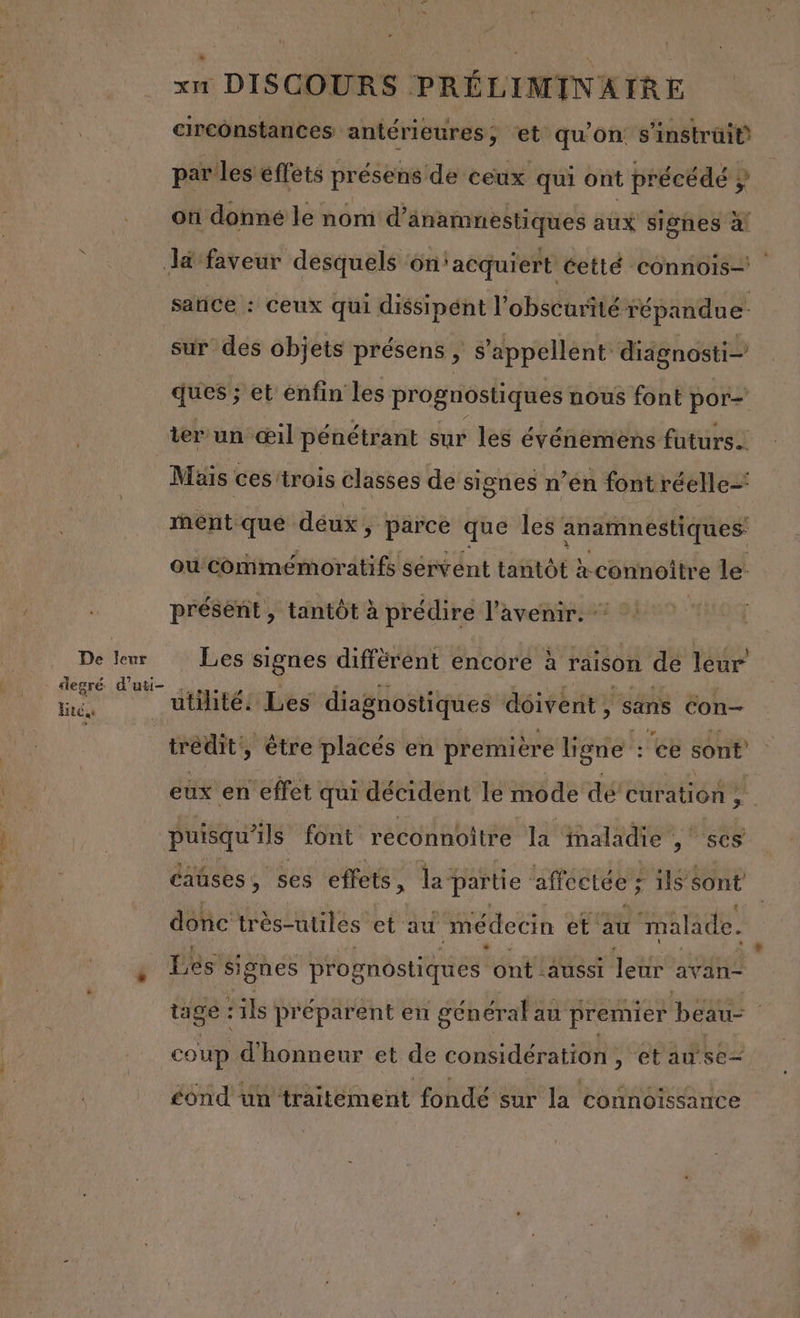 circonstances: antérieures, et qu’on s'instrüi® par les effets présens de ceux qui ont précédé } on donné le noni d’aänamnestiques aux signes à Ja faveur desquels on'acquiert éetté ‘COnnois— satice : ceux qui dissipént l'obscurité répandue sur des objets présens , $’appellent diagnosti- ques ; et enfin les prognostiques nous font por= ter un œil pénétrant sur les événemens futurs. Mais ces trois classes de signes n’en font réelle’ ment que déux ; parce que les anamnestiques ou commémoratifs servent tantôt à connoitre le: présent , tantôt à prédire l'avenir. Délleu es signes diffèrent encore à raison de leur ST Jiieéndesdialoniercandoirémodnle ete | | tredit, être placés en première ligne :'ce sont eux en effet qui décident le mode dé curation 2 puisqu'ils font reconnoitre la maladie , ses caüses À ses effets, la partie affectée ? ils sont donc très-utilés et au médecin et au 1'malade. $ Les signes prognostiques ont aussi leur avan- tage : :ils préparent en général : au premier be coup d'honneur et de considération , etause- £éond un frattément fohdé er la connoïssance