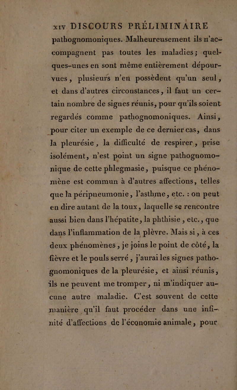 à XIV DISCOURS PRÉLIMINAIRE pathognomoniques. Malheureusement ils n'ac= compagnent pas toutes les maladies; quel- ques-unes en sont même entièrement dépour- vues, plusieurs n’en possèdent qu’un seul, et dans d’ autres circonstances , 1l faut un cer- tain nombre de signes réunis, pour qu’ils soient regardés comme pathognomoniques. Ainsi, _pour citer un exemple de ce dernier cas, dans la pleurésie, la difficulté de respirer, prise isolément, n’est point un signe pathognomo- nique de cette phlegmasie, puisque ce phéno- mène est commun à d’autres affections, telles que la péripneumonie, l'asthme, etc. : on peut en dire autant de la toux, laquelle se rencontre aussi bien dans l'hépatite , la phthisie , etc., que dans Vinflammation de la plèvre. Mais si, à ces deux phénomènes, je joins le point de côté, la. fièvre et le pouls serré , j'aurai les signes patho- gnomoniques de la pleurésie, et ainsi réunis, ils ne peuvent me tromper, ni m'indiquer au- cuüune autre maladie. C'est souvent de cette manière qu'il faut procéder dans une infi— nité d’affections de l’économie animale, pour.