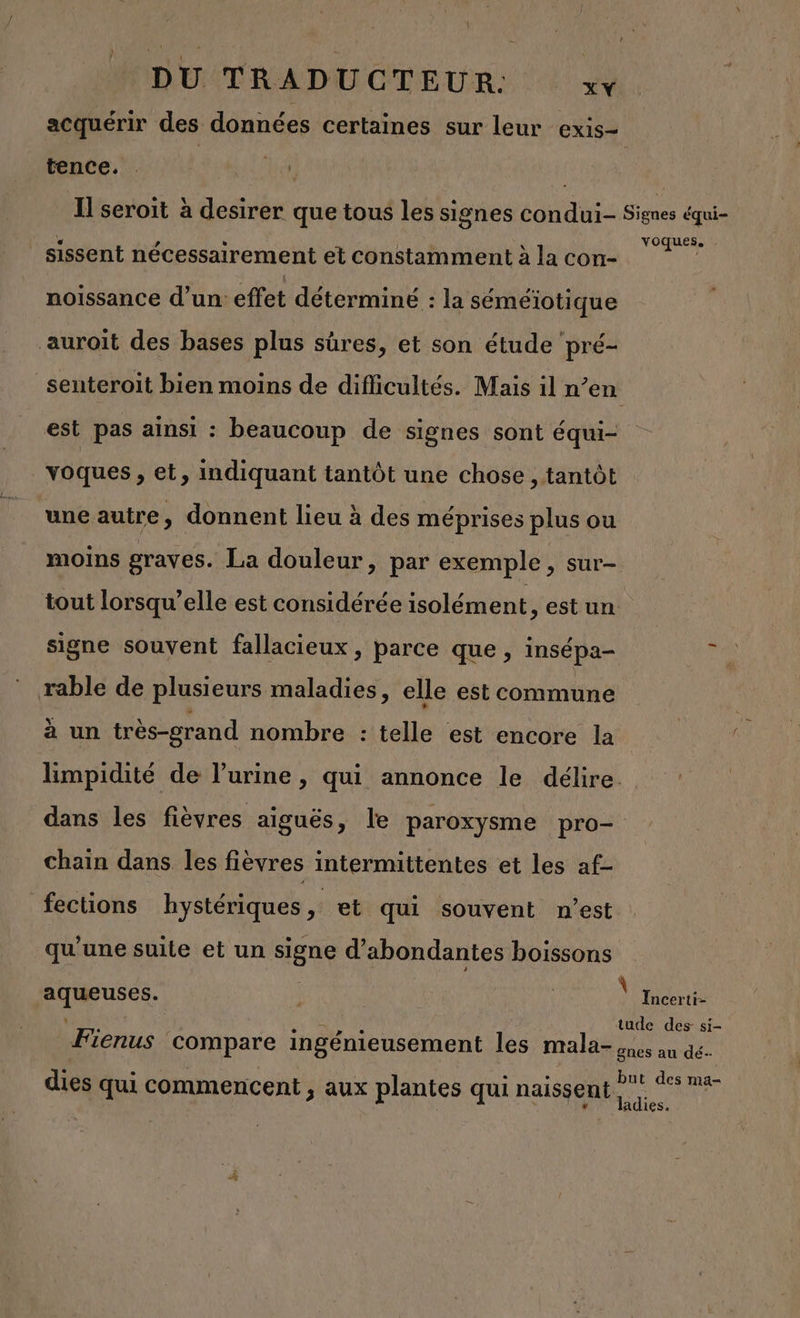 acquérir des données certaines sur leur exis- _tence. . | hr, | Il seroit à desirer que tous les signes condui- Signes équi- _sissent nécessairement et constamment à la con- FU noissance d’un: effet déterminé : la séméiïotique auroit des bases plus sûres, et son étude pré- senteroit bien moins de diflicultés. Mais il n’en est pas ainsi : beaucoup de signes sont équi- voques , et, indiquant tantôt une chose , tantôt une autre, donnent lieu à des méprises plus ou moins graves. La douleur, par exemple &gt; SUr— tout lorsqu’elle est considérée isolément, est un signe souvent fallacieux , parce que , insépa- rable de plusieurs maladies, elle est commune à un très-grand nombre : telle est encore la limpidité de l'urine , qui annonce le délire. dans les fièvres aiguës, le paroxysme pro- chain dans les fièvres intermittentes et les af- fections hystériques, et qui souvent n’est qu'une suite et un signe d’abondantes boissons D | \ Incerti- tude des si- Fienus compare ingénieusement les mala- ones au dé. but des ma- dies qui commencent , aux plantes qui naissent