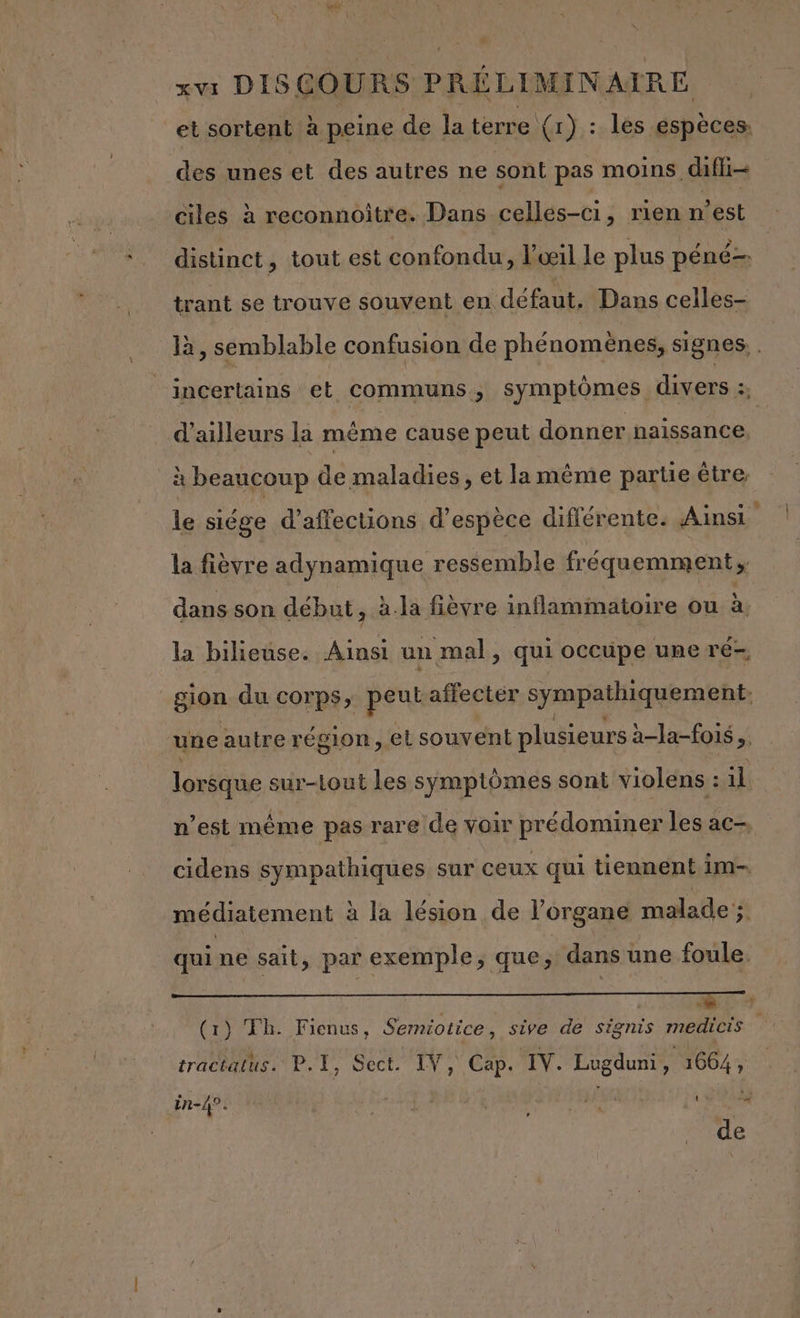 ou \ à ; ; + xvi DISCOURS PRÉLIMINAIRE et sortent à peine de la terre (r) : les espèces. des unes et des autres ne sont pas moins. dif ciles à reconnoître. Dans cellés-ci, rien n’est distinct, tout est confondu, l'œil le plus péné trant se trouve souvent en défaut. Dans celles- là, semblable confusion de phénomènes, signes, . _incertains et communs, symptômes. divers ja d’ailleurs la méme cause peut donner naissance. à beaucoup de maladies, et lamêème parue être le siége d’affections d'espèce diflérente. Ainsi la fièvre adynamique ressemble fréquemment; dans son début ; à.la fièvre inflamimatoire ou à. la bilieuse. Ainsi un mal, qui occupe une ré-, gion du corps; peus affecter sympathiquement. une autre région, el souvent plusieurs a-la-fois.. lorsque sur-Lout les symptômes sont violens : 1 il n’est même pas rare de voir prédominer les ac-, cidens sympathiques sur ceux qui tiennent im- médiatement à la lésion de l'organe malade; qui ne sait, par exemple, que, dans une foule. 5 (1) Th. Fienus, Sermiotice, sive de signis medicis tractatus.' P.T, Sect. IV, Cap. IV. Lugduni F 1664 , in-4°. #0 LE : S48 de