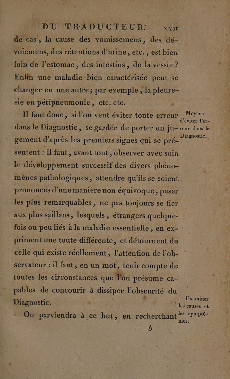 de cas , la cause des vomissemens , des dé voiemens, des rétentions d'urine, etc. , est bien loin de l'estomac , des intestins, de Ja vessie ? Enfin une maladie bien caractérisée peut se Aer en une autre ; par exemple , la pleuré- sie en péripneumonie ; in etc. : Il faut donc, si l’on veut éViter toute erreur Moyens d'éviter l’ er= dans le Diagnostic , Se &gt; garder de porter un ju- reur dans le Diagnostic. gement d'après les premiers signes qui se pré- ‘sentent : il faut , avant tout, observer avec soin le développement successif des divers phéno- mènes pathologiques ; attendre qu'ils se soient prononcés d’une manière non équivoque j peser les plus remarquables , ne pas toujours se fier | ‘aux plus saïllans, lesquels ; étrangers quelque- | fois ou peu liés à la maladie essentielle, en ex- priment une toute différente, et détournent de celle qui existe réellement, l'attention de l’ob- servateur : il faut, en un mot, tenir compte de toutes les circonstances que Ton présume ca- pables de concourir à dissiper l'obscurité du N L Examiner Diagnostic. L | les causes et 1 À On parviendra à ce but, en recherchant * P% ;