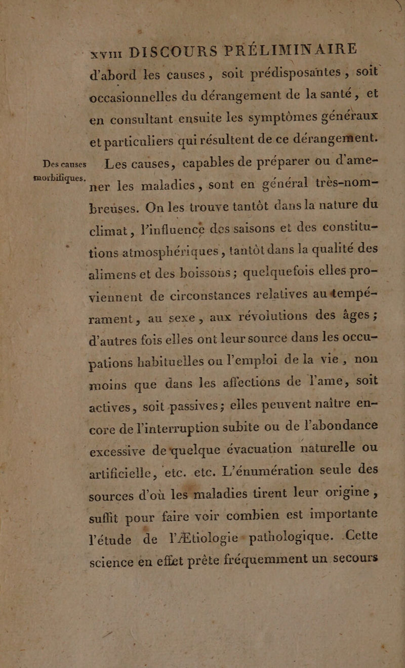 d'abord les causes, soit prédisposantes , ; soit ocasionnelles du dérangement de la santé, et e 4 »\ en consultant ensuite les symptômes généraux Les causes, capables de préparer ou d'ame- ner les maladies, sont en général très-nom— breuses. On les trouve tantôt dans la nature du climat, Pinfluence des saisons et des constitu- tions atmosphériques , tantôt dans la qualité des viennent de circonstances relatives autempé- rament, au sexe, aux révolutions des âges ; d’autres fois elles ont leur source dans les occu- pations habituelles ou l’emploi de la vie, non moins que dans les affections de l'ame, soit actives, soit passives ; elles peuvent naître en- artificielle, etc. etc. L’énumération seule des sources d'où les maladies tirent leur origine, l'étude de l Ætiologie» pathologique. -Gette science en effet prête fréquemment un secours