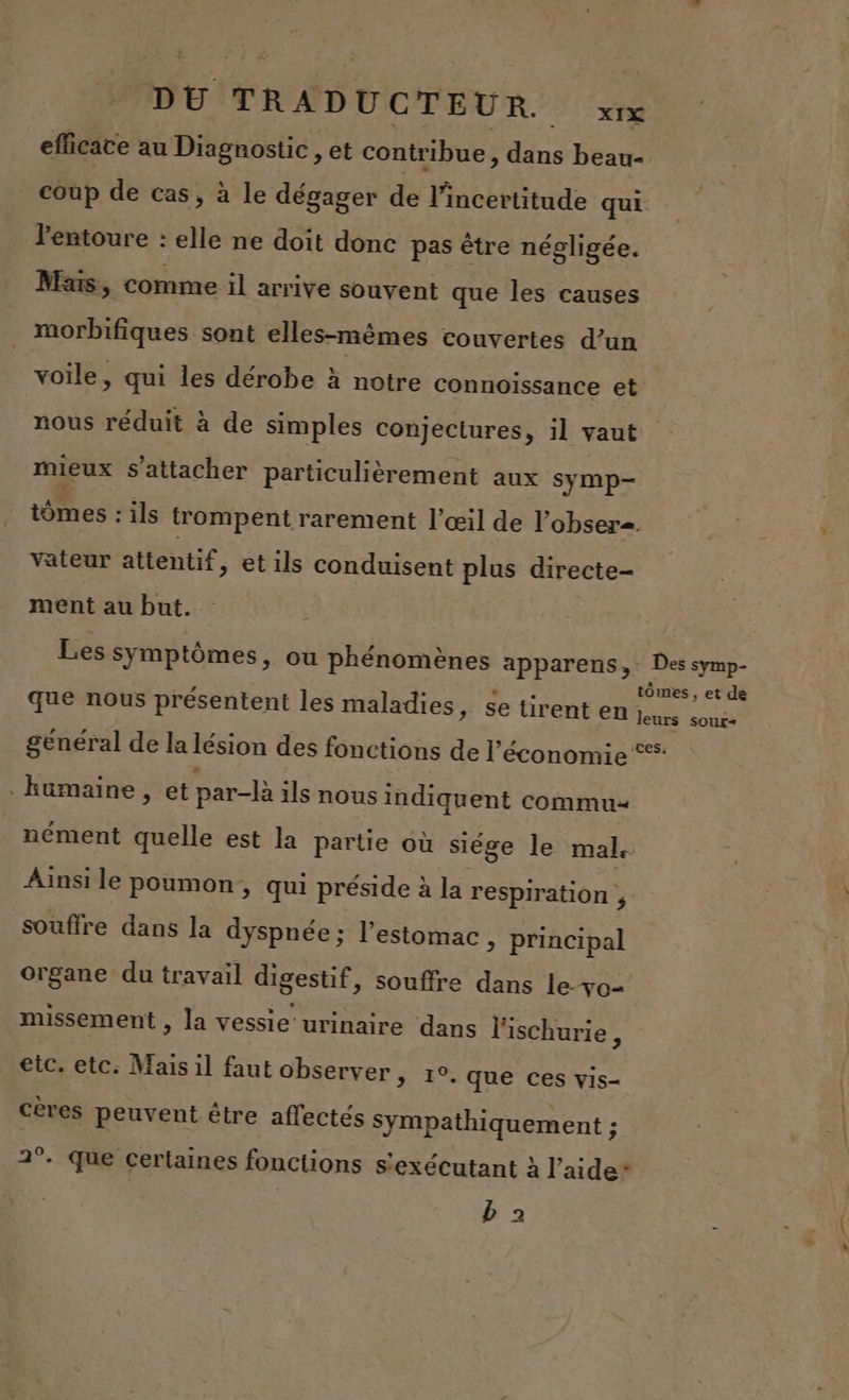 efficace au Diagnostic , et contribue, dans beau- coup de cas, à le dégager de l'incertitude qui l'entoure : elle ne doit donc pas être négligée. Mars, comme il arrive souvent que les causes morbifiques sont elles-mêmes couvertes d’un voile, qui les dérobe à notre connoïssance et nous réduit à de simples conjectures, il vaut mieux s'attacher particulièrement aux symp- tômes : ils trompent rarement l'œil de l’obser. Vateur attentif, et ils conduisent plus directe- ment au but. | Les symptômes, ou phénomènes apparens, Des symp- x , tômes , et de que nous présentent les maladies, se tirent en Les ao général de la lésion des fonctions de l’économie . humaine , et par-là ils nous indiquent commu nément quelle est la partie où siége le mal. Ainsi le poumon, qui préside à la respiration , souffre dans la dyspnée ; l'estomac è principal organe du travail digestif, souffre dans le-ve- missement , la vessie urinaire dans l'ischurie, etc. etc. Mais il faut observer, r°. que ces vis- cères peuvent être affectés sympathiquement ; 2°. Que certaines fonctions s'exécutant à l’aide* b 2