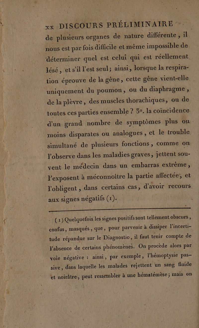 xx DISCOURS s PRÉLIMINAIRE - de plusieurs organes de nature différente , il nous est par fois difficile et même impossible de déterminer quel est celui qui est réellement lésé, ets il l’est seul; ainsi, lorsque la respira- tion éprouve de la gène, cette gène vient-elle “uniquement du poumon, ou du diaphragme , de la plèvre , des muscles thorachiques, ou de toutes ces parties ensemble ? 3°. la coïncidence d'un grand nombre de symptômes plus ou moins disparates ou analogues, et le trouble simultané de plusieurs fonctions, comme on l’observe dans les maladies graves, jettent sou- vent le médecin dans un embarras extrême, Pexposent à méconnoître la partie affectée, et l'obligent , dans certains cas, d'avoir recours aux signes négatifs (1)... (1) Quelquefois les signes positifs sont tellement obscurs , confus, masqués , que, pour parvenir à dissiper l’incerti- tude répandue sur le Diagnostic, il faut tenir compte de Vabsence de certams phénomènes. On procède alors par Mi négative : ainsi, par exemple, l'hémoptysie pas— | sive, dans laquelle les malades rejettent un sang fluide et noirâtre., peut ressembler à à une hématémèse ; mais on