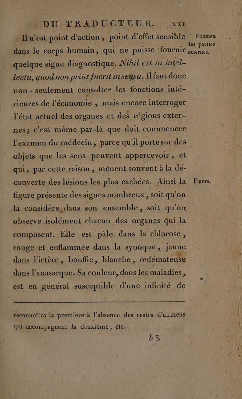 Il n’est point d’ action y one d’effet sensible Examen . des parties dans le corps humain, qui ne puisse ‘fournir externes, quelque signe diagnostique. Nihil est in intel- lectu, quod non prius Jueriti insensu. Il faut donc non - seulement consulter les fonctions inté— rieures de l’économie , mais encore interroger l’état actuel des organes et des régions exter- nes; c’est même par-là que doit commencer l'examen du médecin, parce qu'il porte sur des . objets que les sens peuvent appercevoir, et qui, par cette raison, mènent souvent à la dé- couverte des lésions les plus cachées. Ainsi la Figure, figure présente des signes nombreux, soit qu'on da considère, dans son ensemble , soit qu'on observe isolément chacun des organes qui la composent. Elle est pale dans la chlorose &gt; rouge et enflammée dans la synoque, jaune dans l'ictère , , bouflie, blanche. œdémateuse dans l’ anasarque. Sa couleur, dans les maladies a est en général susceptible d'une infinité de reconnoîtra la premiere à l'absence des restes d’alimens. qui accompagnent la deuxième, etc. 3,