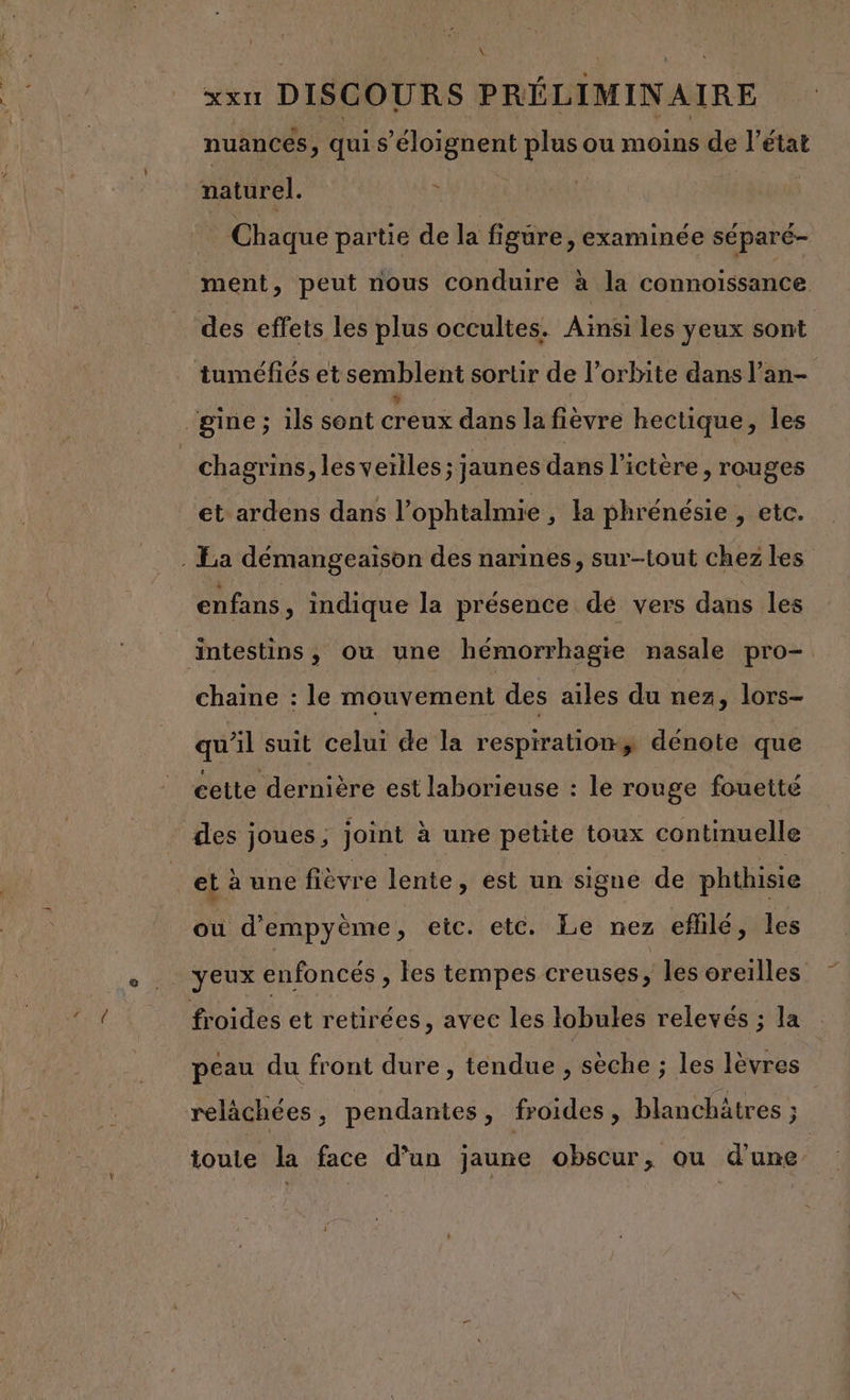 xxn DISCOURS PRÉLIMINAIRE nuances, quis 'éloignent ie ou moins Es l'état s naturel. | Chaque partie de la figure, examinée séparé- ment, peut nous conduire à la connoissanice des effets les plus occultes. Ainsi les yeux sont tuméfiés et semblent sortir de l'orbite dans l’an- _gine; ils sont creux dans la fièvre hectique, les chagrins, lesveilles; jaunes dans l'i ictère , rouges et ardens dans l’ ophtalmie ,; la phrénésie , etc. . La démangeaison des narines, sur-tout chez les enfans, indique la présence dé vers dans les | äintestins, ou une hémorrhagie nasale pro- chaine : le mouvement des ailes du nez, lors- qu'il suit celui ce la respirationy dénote que cette dernière est laborieuse : le rouge fouetté des joues, joint à une petite toux continuelle et à une fièvre lente, est un signe de phthisie ou d'empyème, etc. etc. Le nez efhilé, les yeux enfoncés , les tempes creuses, les oreilles froides et retirées, avec les lobules relevés ; la peau du front dure, tendue , sèche ; les lèvres relàächées, pendantes, froides, blanchätres ; toute la face d’un jaune obscur, ou d’une