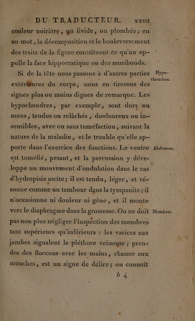 . DU TRADUC TEU R, xxmr couleur noirètre “ qu livide, ou plombée ; en un mot , la décomposition et le bouleversement des traits de la figure constituent ce qu'on ’ap- pelle la face hippocratique ou des moribonds. Si de la tête nous passons à d’autres parties Hypo- k L | chondres. extériêures du corps, nous en tirerons des signes plus ou moins dignes de remarque. Les hypochondres, par exemple, sont durs où mous , tendus ou relächés , douloureux ou in— sensibles &gt; avec ou sans tuméfaction , suivant la nature de la maladie, et le trouble qu’elle ap- porte dans l'exercice -des fonctions. Le ventre Abdomen. _est tuméfié, pésant , et la percussion y déve-. lJoppe un mouvement d'ondulation dans le cas d’hydropisie ascite ; 1l est tendu, léger, et ré- sonne comme-un tambour dans la tympanite ; il n’occasionne ni douleur ni gêne ; et il monte vers le diaphragme dans la grossesse. On ne doit Membres. pas non plus négliger l'inspection des membres. tant supérieurs qu'inférieurs : les varices aux jambes signalent la pléthore veineuse ; pren dre des floccons -avec les mains, chasser aux mouches, est un signe de délire; on connoît b4