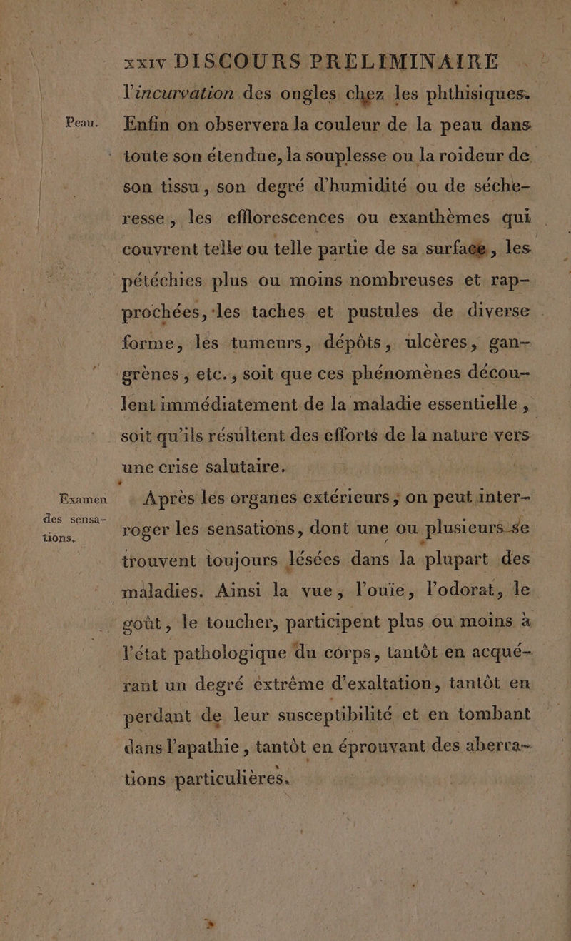 HD] | xxiVv DISCOURS PRÉLIMINAIRE | l'incurvation des ongles chez les phthisiques. Peau. Enfin on observera la couleur de la peau dans toute son étendue, la souplesse ou la roideur de ) son tissu, son degré d'humidité ou de séche- resse, les efflorescences ou exanthèmes qui couvrent telle ou telle partie de sa surface, les pétéchies plus ou moins nombreuses et rap- prochées ‘les taches et pustules de diverse forme, les tumeurs, dépôts, ulcères, gan- grènes ; elc.; soit que ces phénomènes décou- lent immédiatement de la maladie essentielle , soit qu'ils résultent des efforts de la nature vers une crise salutaire. | ‘ Examen Après les organes extérieurs ; on peut inter- ac roger les sensations, dont une ou plusieurs se trouvent toujours Jésées dans la plupart des maladies. Ainsi la vue, l’ouie, l’odorat, le goût, le toucher, participent plus ou moins à V état pathologique du corps, tantôt en acqué- rant un degré extrême d’exaltation, tantôt en perdant de leur susceptibilité et en tombant dans lapathie , tantôt en éprouvant des aberra- tions particulières.