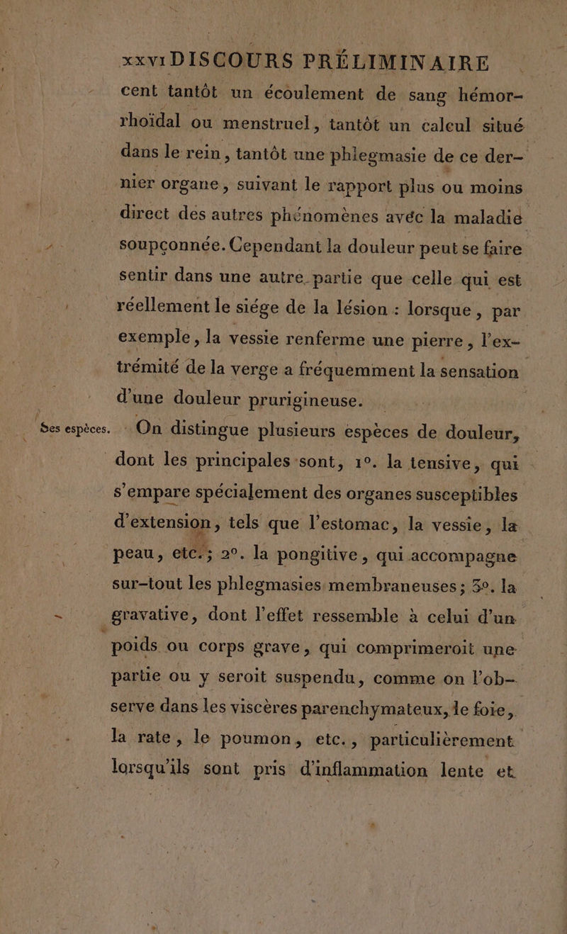 cent tantôt un écoulement de sang hémor- rhoïdal ou menstruel, tantôt un calcul situé dans le rein , tantôt une phlegmasie de ce der nier organe , Suivant le rapport plus ou moins direct des autres phénomènes avéc la maladie ù soupconnée. Cependant la douleur peut se faire sentir dans une autre partie que celle qui est réellement le siége de la lésion : lorsque , par exemple, la vessie renferme une pierre , l’ex- trémité de la verge à fréquemment la sensation d’une douleur prurigineuse. On distingue plusieurs espèces de douleur, s empare spécialement des organes susceptibles d'extension » tels que l'estomac, la vessie, la sur-tout les phlegmasies membraneuses ; 3°. la gravative, dont l'effet ressemble à celui d’un poids ou corps grave , qui comprimeroit une partie ou y seroit suspendu, comme on l’ob- serve dans les viscères parenchymateux, de foie, | la rate, le poumon, etc., particulièrement
