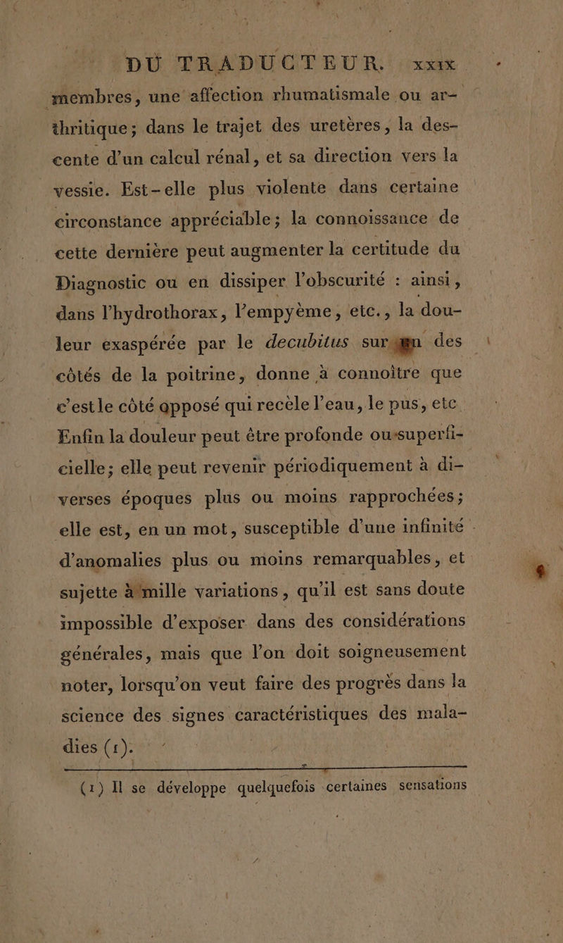 thritique ; dans le trajet des uretères, la des- cente d’un calcul rénal, et sa direction vers la vessie. Est-elle plus violente dans certaine circonstance appréciable ; la connoissance de cette dernière peut augmenter la certitude du Diagnostic ou en dissiper l'obscurité è ainsi , dans PRORTAIROTEE l’'empyème, etc., la dou- leur exaspérée par le decubitus surggn des côtés de la poitrine, donne à connoître que Enfin la douleur peut être profonde ousuperti- cielle; elle peut revenir périodiquement à di- verses époques plus ou moins rapprochées ; d'anomalies plus ou moins remarquables, et sujette Amille variations , qu'il est sans doute impossible d'exposer dans des considérations générales, mais que l’on doit soigneusement noter, lorsqu'on veut faire des progrès dans la _ science des a dés brales dies (1). À ——_———— “7 ———————— (1) Il se développe quelquefois certaines sensations