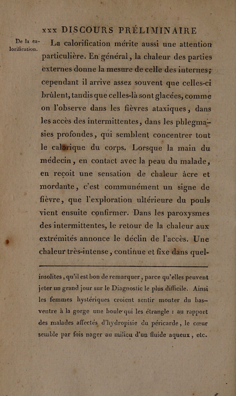 lorification. A f xxx DISCOURS PRÉLIMINAIRE La calorification mérite aussi une attention particulière. En général, Ja chaleur des parties les accès des intermittentes, dans les phlegma- sies profondes, qui semblent concentrer tout le calgmique du corps. Lorsque la main du médecin , en contact avec la peau du malade a en reçoit une sensation de chaleur âcre et mordante, c'est communément un signe de des i intermittentes, le retour de la Chaleur aux extrémités annonce le déclin de l'accès. Une chaleur très-intense , continue et fixe dans quel- “ insolites , qu’il est bon de remarquer , parce qu’elles peuvent ! jeter un grand jour sur le Diagnostic le plus difficile. Ainsi les femmes hystériques croient sentir monter du bas- ventre à la gorge une boule‘qui les étrangle : au rapport semble par fois nager au nulicu d’un fluide aqueux, etc.