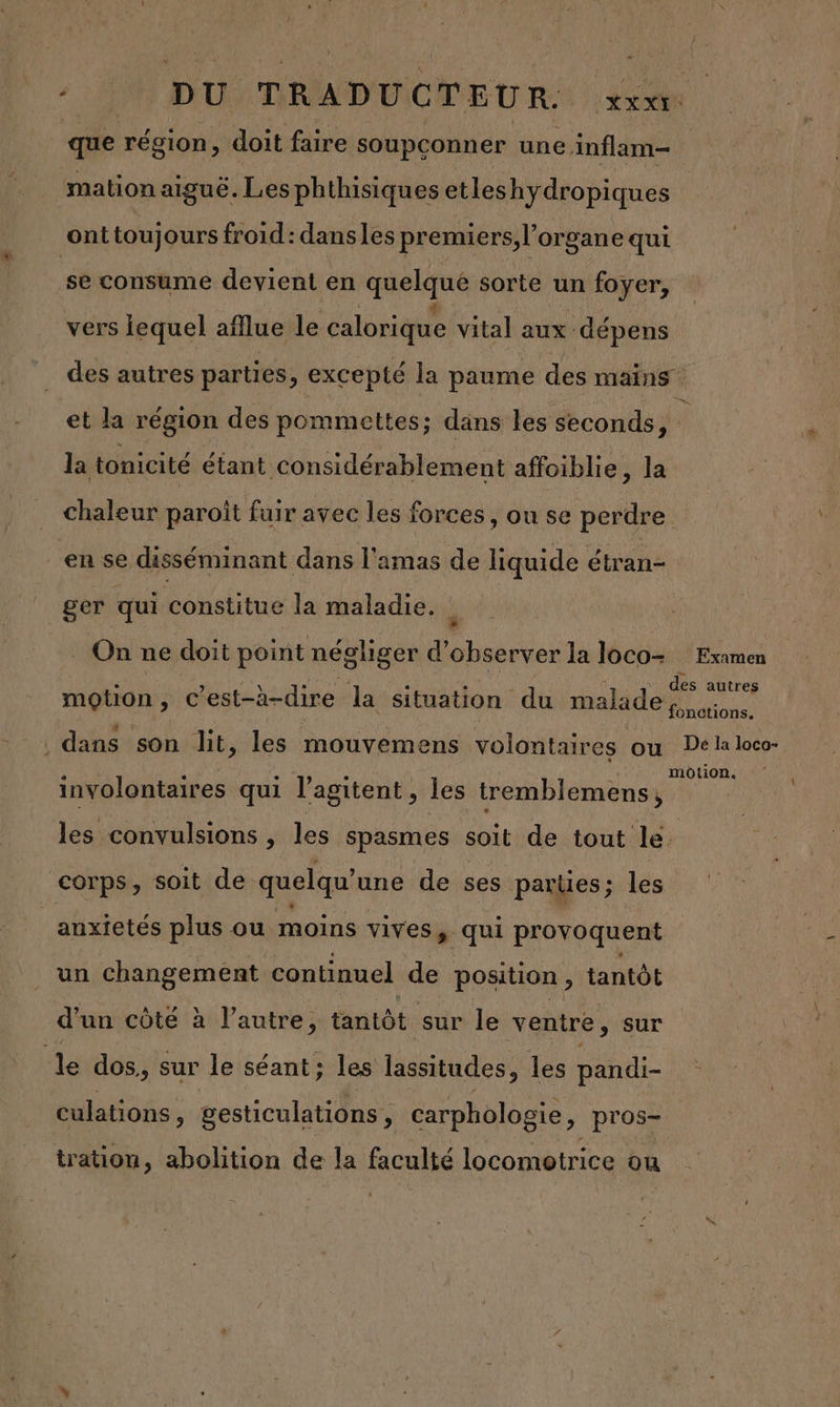 DU: TRADUCTEUR:: ee que région, doit faire soupçonner une inflam- mation aiguë. Les phthisiques etleshydropiques ont toujours froid: dansles premiers, l'organe qui se consume devient en quelque sorte un foyer, vers lequel aflue le calorique vital aux dépens des autres parties , excepté la paume des mains et la région des pommettes ; dans les seconds, ; la tonicité étant considérablement affoiblie, la chaleur paroît fuir avec les forces , on se perdre en se disséminant dans l'amas de liquide Cote ger qui constitue la maladie. d _ On ne doit point négliger d'observer la loco- Examen des autres motion ; c’est-à-dire la situation du malade : LENS . dans son lit, les mouvemens volontaires ou prise involontaires qui l’agitent, les tremblemens, les convulsions , les spasmes soit de tout le. corps, soit de quelqu’une de ses parues; les anxietés plus ou moins vives > qui provoquent un changement continuel de position , tantôt d’un côté à l’autre, tantôt sur le ventre, sur Île dos,, sur le séant; les lassitudes, les pandi- SR gesticulations , carphologie, pros- tration, abolition de la faculté locomotrice ou