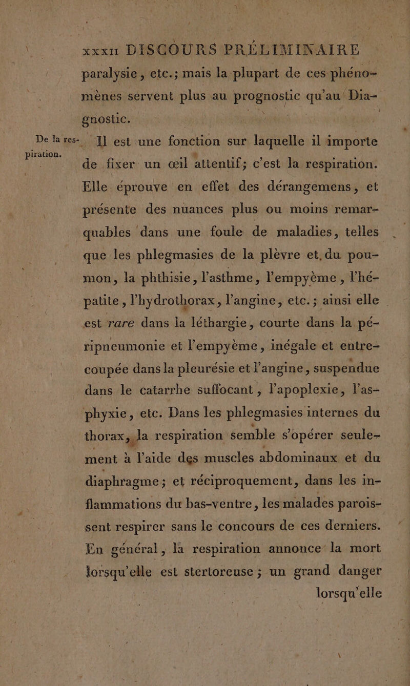 paralysie , etc.; mais la plupart de ces phéno- mènes servent plus au pragnostic Li au Dia- gnostic. PIE | | De Real estune Font laquelle il importe FE de fixer un œil attentif; c'est la respiration. Elle éprouve en effet des dérangemens, et présente des nuances plus ou moins remar- quables dans une foule de maladies tels * que les phlegmasies de la plèvre et,du pou- mon, la phthisie, l'asthme , lempyème, l’he- patite, l’hydrothorax ; l’angine, etc. ; ainsi elle est rare dans la léthargie, courte dans la pé- ripneumonie et l'empyème, inégale et entre- coupée dans la pleurésie et l’angine, suspendue dans le catarrhe suffocant , l’apoplexie, l’as- phyxie, etc. Dans les phlegmasies internes du thorax , la respiration semble s'opérer seule- ment à l’aide des muscles abdominaux..et ‘du diaphragme ; et réciproquement, dans les in- flammations du bas-ventre, les malades parois- sent respirer sans le concours de ces derniers. En général, la respiration annonce la mort lorsqu'elle est stertoreuse ; un grand danger lorsqu'elle