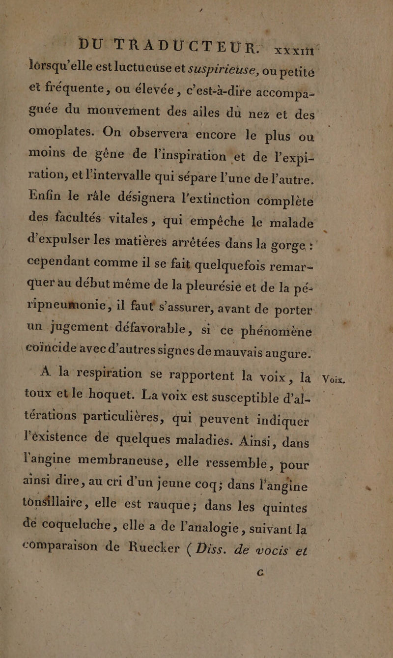 lorsqu'elle est luctueuse et suspirieuse, ou petité et fréquente, ou élevée, c’est-à-dire accompa- gnée du mouvement des ailes dü nez et des omoplates. On observera encore le plus ou moins de gêne de l'inspiration | et de l'expi- ration, et l'intervalle qui sépare l’une de l’autre. Enfin le râle désignera l'extinction complète d’expulser les matières arrêtées dans la gorge : cependant comme il se fait quelquefois remar- quer au début même de la pleurésié et de la pé- ripneumonie , il faut s'assurer, avant de porter un jugement défavorable, si ce phénomène coïncide avec d’autres signes de mauvais augure. À la respiration se rapportent la voix, la toux etle hoquet. La voix est susceptible d'al- térations particulières, qui peuvent indiquer l'éxistence de quelques maladies. Ainsi, dans l'angine membraneuse, elle ressemble, pour ainsi dire, au cri d’un jeune coq; dans l’angine tonSillaire, elle est rauque: dans les quintes de coqueluche, elle a de l’analogie , suivant la comparaison de Ruecker ( Diss. de wocis et C