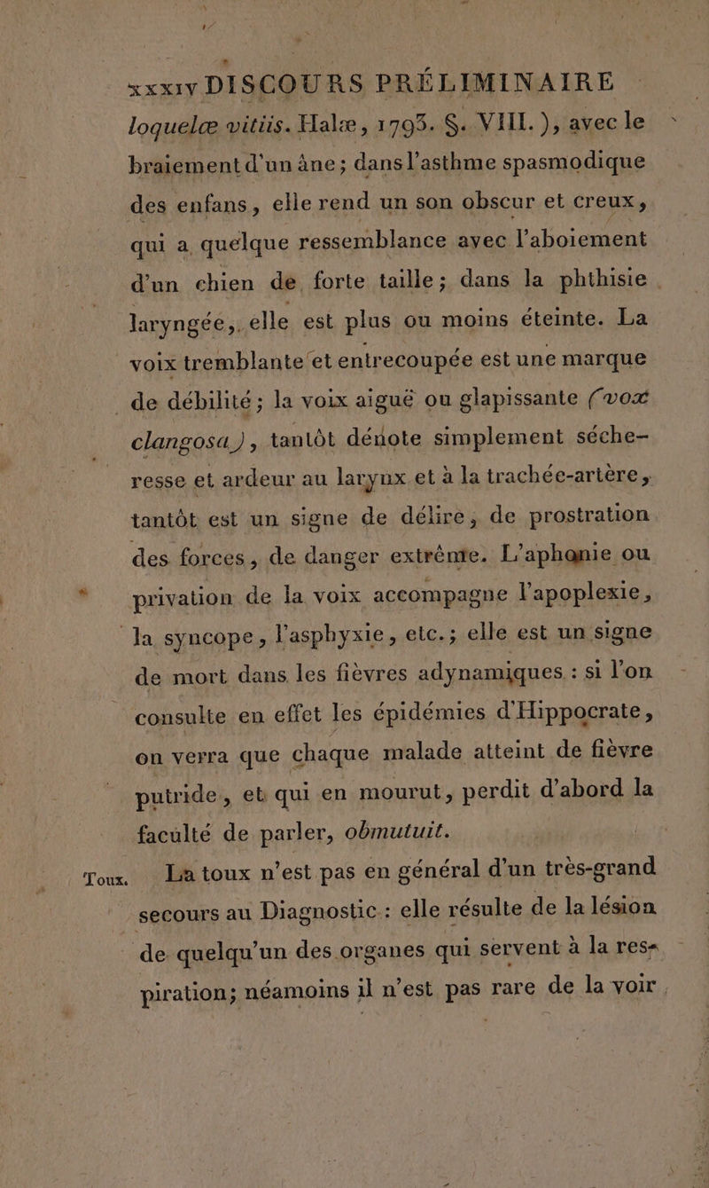 loquelæ vwitiis. Halæ, 1703. S. VIIL. ), Dec le braiement d'un âne ; ; dans l'asthme spasmodique des enfans, elle rend un son obscur et creux, qui à quelque ressemblance ayec l’aboiement d'un chien de. forte taille ; dans la phthisie laryngée,. elle est plus ou moins éteinte. La voix tremblante'et entrecoupée est une marque clangosa), tanlôt dénote simplement séche- resse et ardeur au larynx.et à la trachée-arière, tantôt est un signe de délire, de prostration privation de la voix accompagne l’apoplexie, de mort dans les fièvres adynamiques : si l'on consulte en effet les épidémies d'Hippocrate, À # L * on verra que chaque malade atteint de fièvre putride, et qui en mourut, perdit d’abord la Toux. La toux n’est pas en général d'un très-grand piration; néamoins il n’est pas rare de la voir.