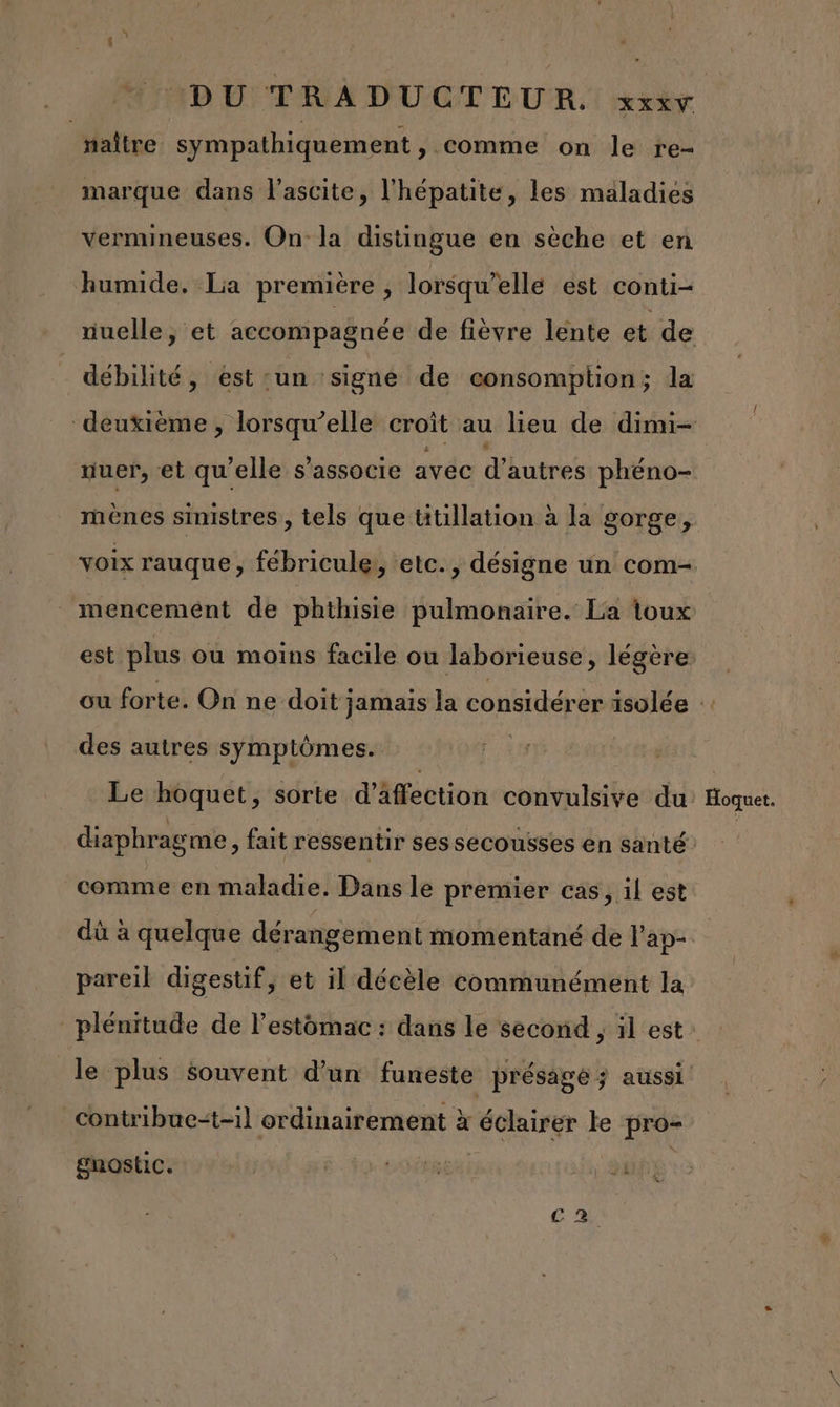 DU: TRÀ D'UCT EUR. rty | naître sympathiquement » Comme on le re- marque dans l'ascite, l'hépatite, les maladies vermineuses. On: la distingue en sèche et en humide. La première , lorsqu'elle est conti- nuelle, et accompagnée de fièvre lente et de débilité, est un signe de consomption; la deuxième , lorsqu'elle croît au lieu de dimi- uuer, et qu'elle s'associe avec d autres phéno- mènes sinistres , tels que ütillation à la gorge, voix rauque , fébricule, etc., désigne un com- mencement de phthisie pulmonaire. La toux est plus ou moins facile ou laborieuse, légère ou forte. On ne doit; jamais la considérer isolée :: des autres symptômes. Le hoquet, sorte d’äffection convulsive du Hoquet. diaphragme, fait ressentir ses secousses en santé comme en maladie. Dans le premier cas, il est dû à quelque dérangement momentané de l'ap- pareil digestif, et il décèle communément la plénitude de l'estomac : dans le second , il est: le plus souvent d’un funeste présage ; aussi _Contribue“t-il ordinairement à éclairer le pro- gnostic. ap ©