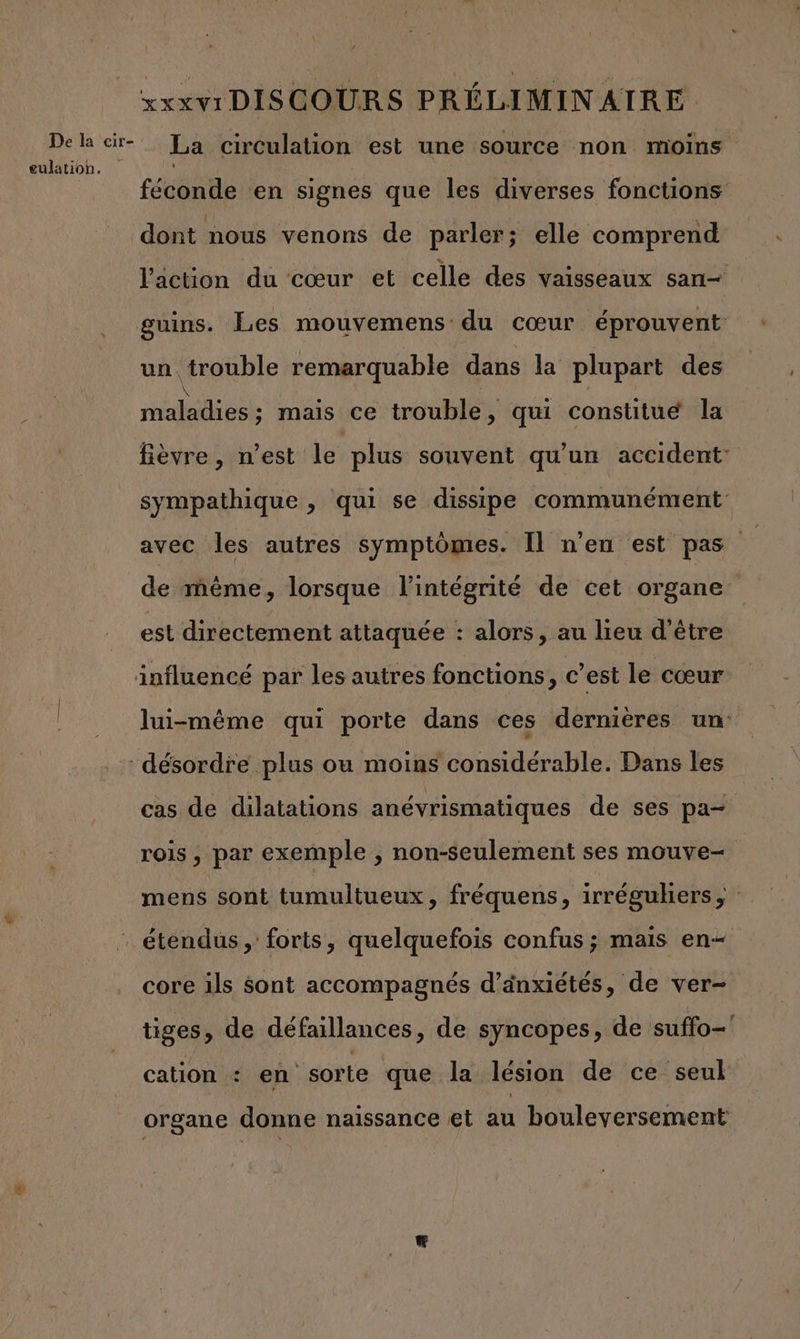 De la cir- eulation. xxxv1 DISCOURS PRÉLIMINAIRE La circulation est une source non moins féconde en signes que les diverses fonctions dont nous venons de parler; elle comprend l'action du cœur et celle des vaisseaux san— guins. Les mouvemens du cœur éprouvent un trouble remarquable dans la plupart des maladies ; mais ce trouble, qui constitue la fièvre, n’est le plus souvent qu'un accident: sympathique , qui se dissipe communément avec les autres symptômes. Il n'en est pas de même, lorsque l'intégrité de cet organe est directement attaquée : alors, au lieu d’être lui-même qui porte dans ces dernières un cas de dilatations anévrismatiques de ses pa- rois, par exemple , non-seulement ses mouve- mens sont tumultueux, fréquens, irréguhers, core ils Sont accompagnés d’änxiétés, de ver tiges, de défaillances , de syncopes, de suffo—' cation : en sorte que la lésion de ce seul organe donne naissance et au bouleversement