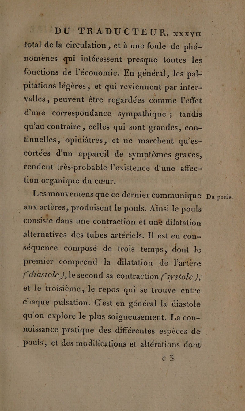 ! . total de la circulation , et à une foule de phé- nomènes qui intéressent presque toutes les fonctions de l’économie. En général, les pal- pitations légères, et qui reviennent par inter- valles, peuvent être regardées comme l'effet d’une correspondance sympathique ; tandis qu’au contraire , celles qui sont grandes, con- tinuelles, opiniätres, et ne marchent qu’es- cortées d’un appareil de symptômes graves, rendent très-probable l'existence d’une affec- tion organique du cœur. R Les mouvemens que ce dernier communique aux artères, produisent le pouls. Ainsi le pouls consiste dans une contraction et un® dilatation alternatives des tubes artériels. Il est en con- séquence composé de trois temps, dont le premier comprend la dilatation de l'artère (diastole ), le second sa contraction (systole ), et le troisième, le repos qui se trouve entre Chaque pulsation. C’est en général la diastole qu'on explore le plus soigneusement. La con- Du pouls. . Pouls, et des modifications et aliérations dont rm C &gt;