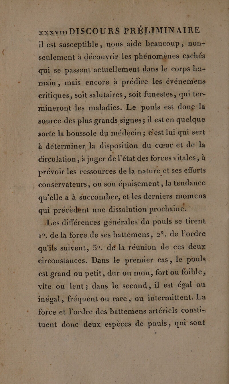 il est susceptible, nous aide beaucoup, non- seulement à découvrir les phénomènes cachés main, mais encore à prédire les événemens critiques, soit salutaires, soit funestes, qui ter- mineront les maladies. Le pouls est donç la source des plus grands signes ; il est en quelque sorte la boussole du médecin ; c'est lui qui sert à déterminer la disposition du cœur et de la circulaüon , à juger de l’état des forces vitales, à prévoir les ressources de la nature et ses efforts qui précèdent une dissolution prochaine. Les différences générales du pouls se tirent 10. de la force de ses battemens, 2°. de l’ordre qu'ils suivent, 3°. dé la réunion de ces deux circonstances. Dans le premier cas, le pouls est grand ou petit, dur ou mou, fort ou foible, vite ou lent; dans le second, il est égal ou inégal, fréquent ou rare, ou intermittent. La tuent donc deux espèces de pouls, qui sont +