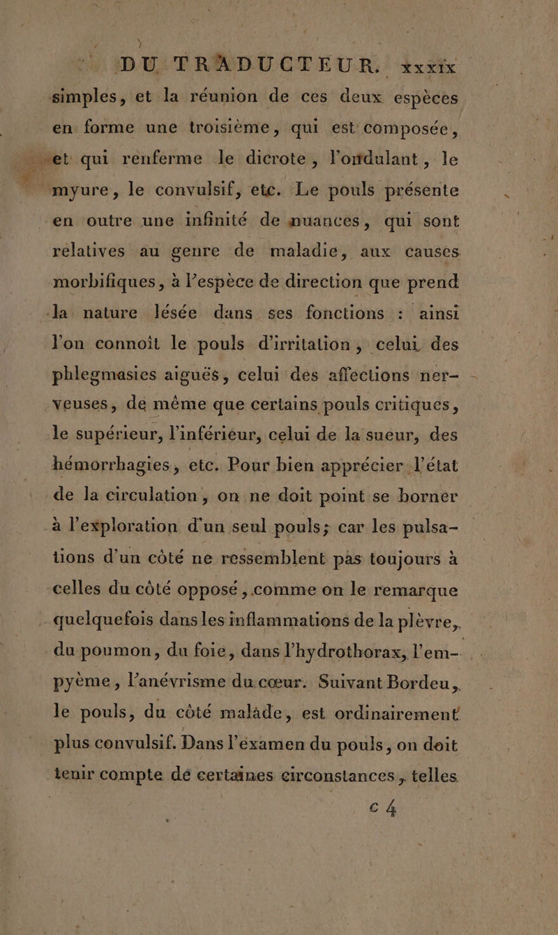 : LEÉRe | | DU TRADUCTEUR. xxxix simples, et la réunion de ces deux espèces en forme une troisième, qui est Composée, en outre une infinité de muances, qui sont relatives au genre de maladie, aux causes morbifiques , à espece de direction que prend l'on connoït le pouls d'irritation, celui des phlegmasies aiguës, celui des affections ner- veuses, de même que certains pouls critiques, le supérieur, l’inférieur, celui de la sueur, des hémorrhagies, etc. Pour bien apprécier l’état de la circulation, on ne doit point se borner tions d’un côté ne ressemblent pas toujours à du poumon, du foie, dans l’hydrothorax, l'em-. pyème, l’anévrisme du cœur. Suivant Bordeu. le pouls, du côté malide, est ordinairement plus convulsif. Dans l’examen du pouls, on deit c 4