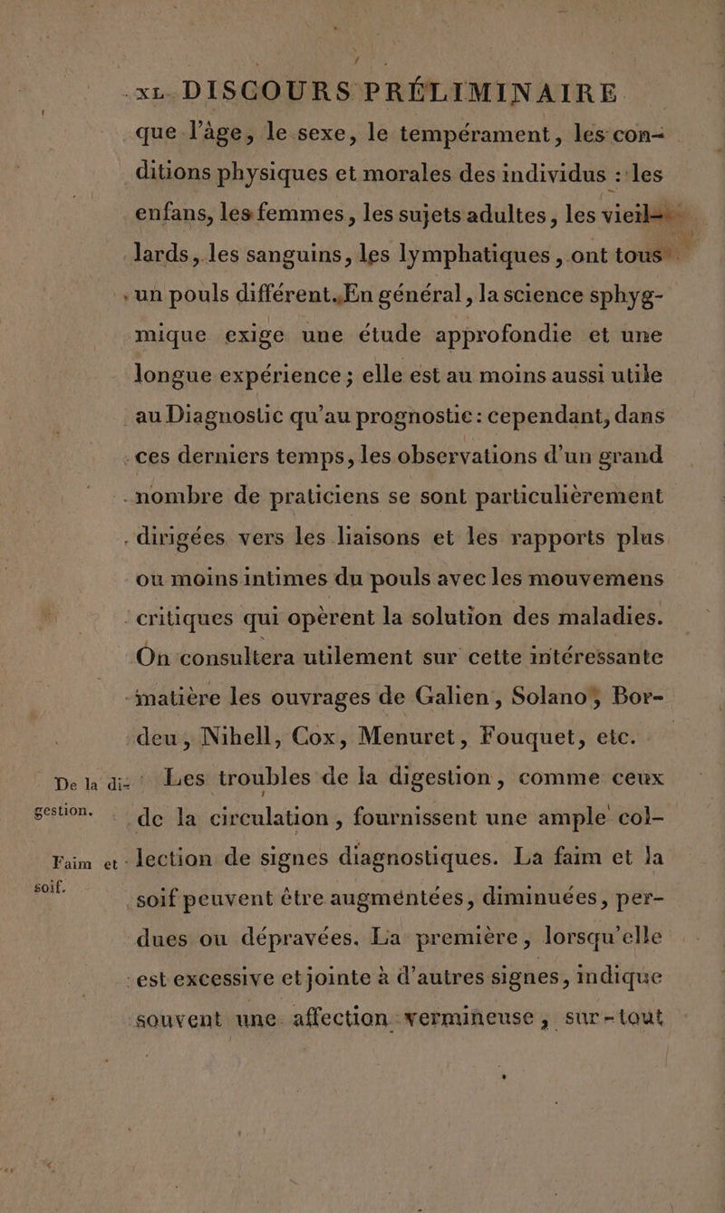 Ÿ .xz DISCOURS PRÉLIMINAIRE que l’âge, le sexe, le tempérament, les con= ditions physiques et morales des individus les Jards,.les sanguins, les lymphatiques , ont-tousiit + un pouls différent. En général , la science sphyg- mique exige une étude approfondie et une longue expérience ; elle est au moins aussi utile au Diagnostic qu’au prognostie : cependant, dans .ces derniers temps, les observations d’un grand nombre de praticiens se sont particulièrement dirigées vers les liaisons et les rapports plus où moinsintimes du pouls avec les mouvemens critiques qui opèrent la solution des maladies. On consultera utilement sur cette intéressante “matière les ouvrages de Galien, Solanoÿ Bor- deu, Nibell, Cox, Menuret, Fouquet, etc. pe Ja di Les troubles de la digestion, comme ceux sestion. de la circulation, fournissent une ample col- Faim « - lection de signes diagnostiques. La faim et la a soif peuvent être augméntées, diminuées, per- dues ou dépravées. La première, lorsqu'elle -est excessive et jointe à d’autres signes, indique souvent une affection vermineuse, sur-tout