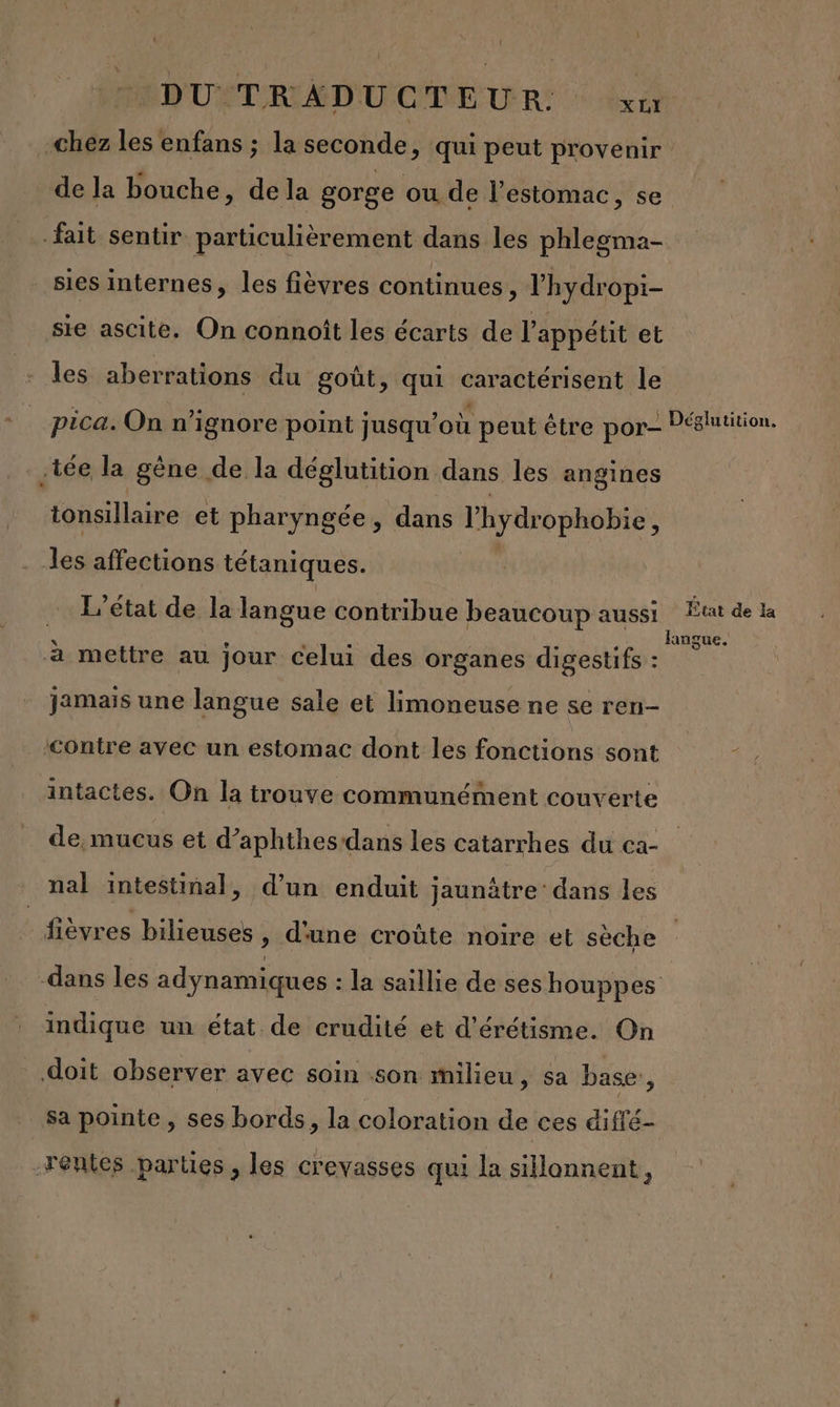 D'USTRIMD'UCDEUR: -chez les enfans ; la seconde, qui peut provenir de la bouche, de la gorge ou de l'estomac, se fait sentir. particulièrement dans les phlegma- sies internes, les fièvres continues, lhydropi- sie ascite, On connoît les écarts de l'appétit et les aberrations du goût, qui caractérisent le pica. On n’ignore point jusqu'où peut être por Péglutition. .tée la gène de la déglutition dans les angines tonsillaire et pharyngée, dans Thydrophobie ; les affections tétaniques. … L'état de la langue contribue beaucoup aussi ; de de la à mettre au jour celui des organes digestifs : ru jamais une langue sale et limoneuse ne se ren- ‘&lt;ontre avec un estomac dont les fonctions sont intactes. On la trouve communément couverte de. mucus et d’aphthes dans les catarrhes du ca- nal intestinal, d’un enduit jaunätre: dans les De bilieuses , d'une croûte noire et sèche dans les adynamiques : la saillie de ses houppes indique un état de crudité et d’érétisme. On doit observer avec soin son milieu, sa base, sa pointe, ses bords, la coloration de ces diffé- Tentes parties , les crevasses qui la sillonnent,