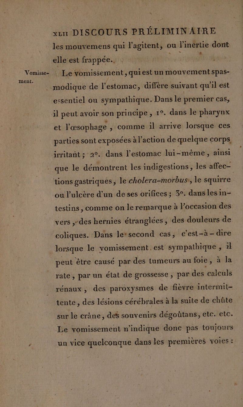 - Vomisse- ment. les mouvemens qui l'agitent, , ou l'inértie dont LA elle est frappée. | Le vomissement , quiest un mouvement spas- modique de l'estomac, diffère suivant qu'il est essentiel ou sympathique. Dans le premier cas, et l'œsophage , comme il arrive lorsque ces parties sont exposées à l’action de quelque corps. que le démontrent les indigestions , les affec- tions gastriques , le cholera-morbuss, le squirre ou l’ulcère d'un de ses orifices ; 3°. dans lesin- testins , comme on le remarque a l’occasion des vers ,-des hernies étranglées, des: douleurs de coliques. Dans le*second cas, c’est-à-dire lorsque le vomissement . est sympathique , # rate, par un état de grossesse, par des calculs rénaux, des paroxysmes de fièvre intermit- tente, des lésions cérébrales à la suite de chûte sur le crâne, des souvenirs dégoütans, etc. etc. Le vomissement n'indique donc pas toujours un vice quelconque dans les premières voies :