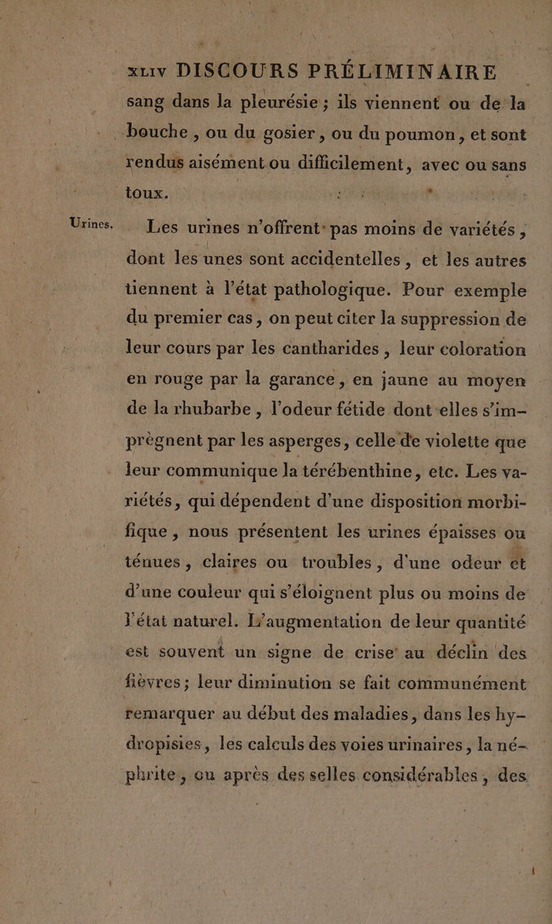 Urines. rendus aisément ou difficilement, avec ou sans toux. : D à N Les urines n’offrent: pas moins de variétés , dont les unes sont accidentelles , et les autres tiennent à l’état pathologique. Pour exemple du premier cas, on peut citer la suppression de leur cours par les Cantharides , leur coloration en rouge par la garance, en jaune au moyen de la rhubarbe , l’odeur fétide dont -elles s’im- prègnent par les asperges, celle de violette que leur communique la térébenthine , etc. Les va- riétés, qui dépendent d’une disposition morbi- fique , nous présentent les urines épaisses ou ténues , claires ou troubles, d'une odeur et d’une couleur qui s’éloignent plus ou moins de l'état naturel. augmentation de leur quantité est souvent un signe de crise’ au déclin des fièvres ; leur diminution se fait communément remarquer au début des maladies, dans les hy- dropisies, les calculs des voies urinaires, la né- phrite, ou après des selles considérables, des