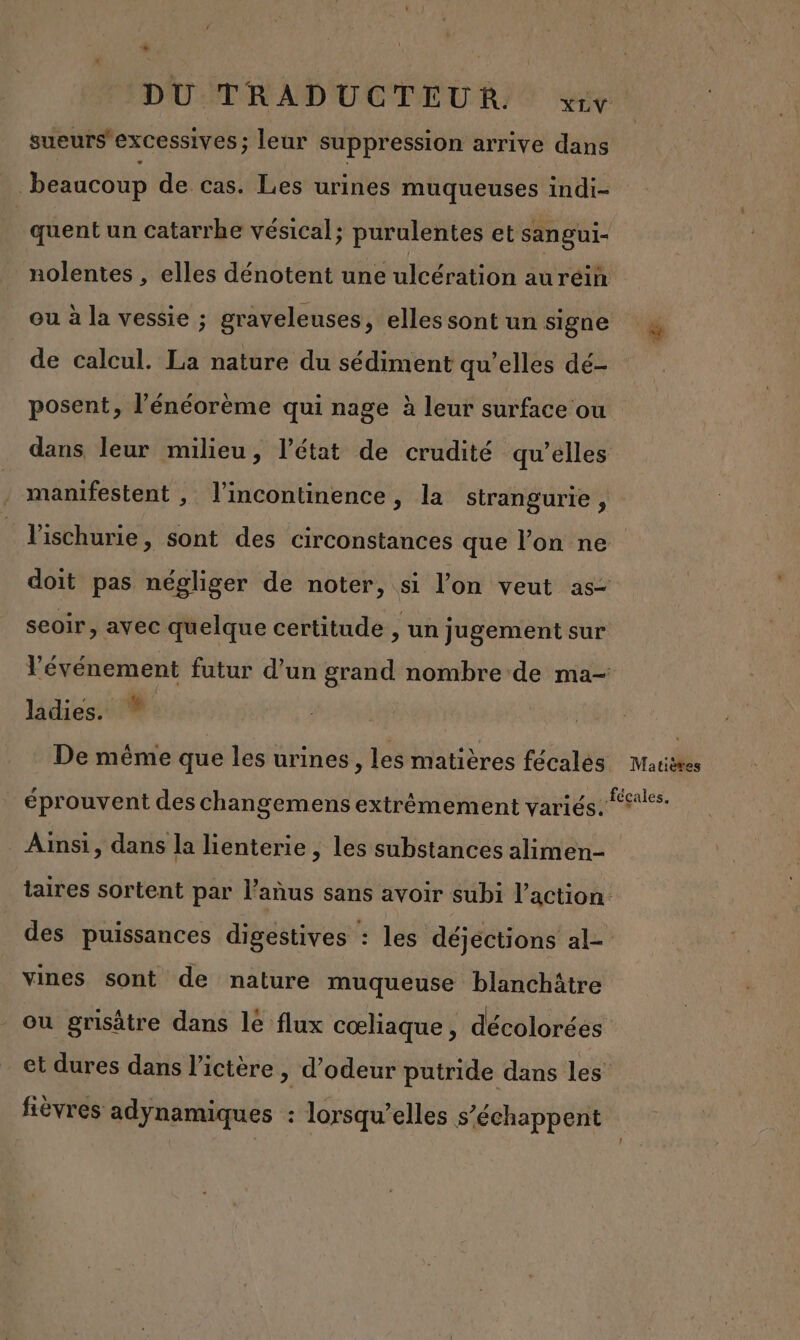 DU TRADUCTEUR:! vrry sueurs'excessives ; leur suppression arrive dans beaucoup de cas. Les urines muqueuses indi- | quent un catarrhe vésical; purulentes et sangui- nolentes , elles dénotent une ulcération auréin ou à la vessie ; graveleuses, elles sont un signe $ de calcul. La nature du sédiment qu'elles dé- posent, l’énéorème qui nage à leur surface ou dans leur milieu, l’état de crudité qu’elles manifestent , l’incontinence, la strangurie, l'ischurie, sont des circonstances que l’on ne doit pas négliger de noter, si l’on veut as- seoir, avec quelque certitude , un Jugement sur l'événement futur d’un grand nombre de ma- ladies. ” De même que les urines, les matières fécalés Marières éprouvent des changemens extrêmement variés. iles Ainsi, dans la lienterie , les substances alimen- taires sortent par l'anus sans avoir subi l’action des puissances digestives : les déjections al- vines sont de nature muqueuse blanchitre ou grisâtre dans le flux cœliaque, décolorées et dures dans l’ictère » d’odeur putride dans les fièvres adynamiques : lorsqu’elles s’échappent