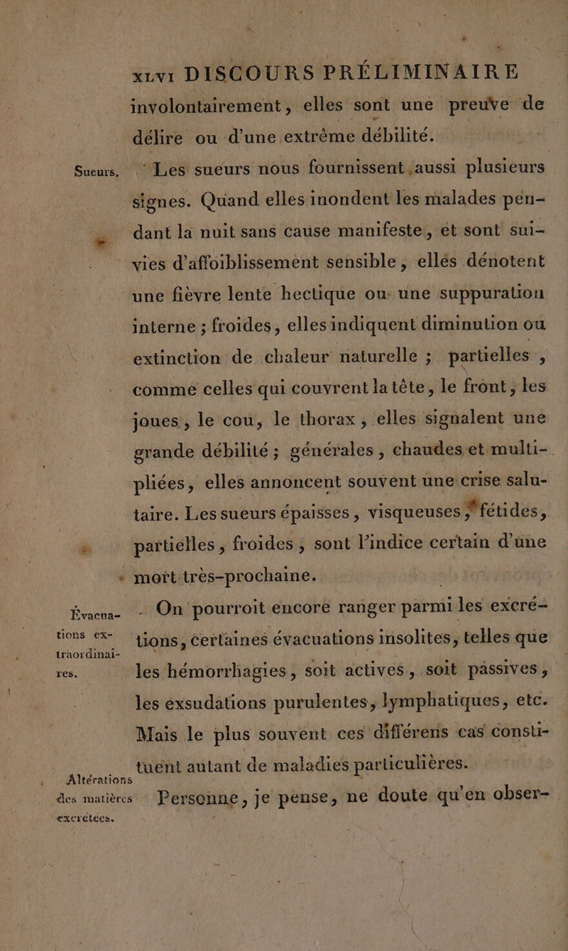 Sueurs, ve Évacua- tions ex- traordinai- res. ExCrELECS. xivi DISCOURS PRÉLIMINAIRE involontairement, elles sont une preuve de délire ou d'une extrême débilité. : ‘Les sueurs nous fournissent ,aussi plusieurs dant la nuit sans cause manifeste, ét sont sui- vies d’affoiblissement sensible, ellés dénotent une fièvre lente hectique ou une suppuration interne ; froides, elles indiquent diminution ou extinction de chaleur naturelle ; partielles * comme celles qui couvrent la tête, le front, les joues, le cou, le thorax , elles signalent une grande débilité ; générales, chaudes et multi plées, elles annoncent souvent une crise salu- taire. Les sueurs épaisses , visqueuses Métides, partielles, _ froides , sont l’indice certain d’une mofttrès-prochaine. fus - On pourroit encore ranger parmi les exCrÉ— üons, certaines évacuations insolites, telles que les hémorrhagies, soit actives, soit passives, les éxsudations purulentes, Iymphatiques, etc. Mais le plus souvent ces différens cas consti- tuënt autant de maladies particulières. Personne, je pense, ne doute qu'en abser-