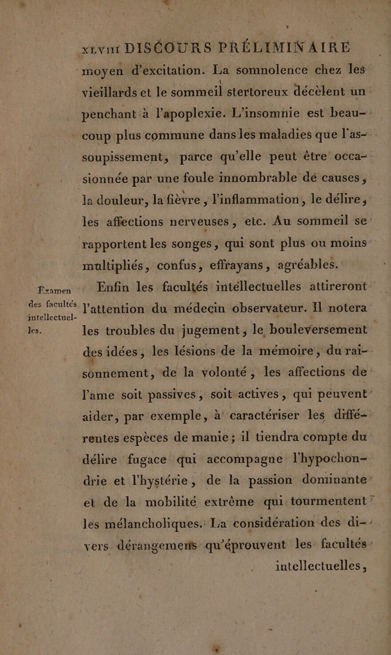 Y xxvnt DISÉOURS PRÉLINMN AIRE moyen d’excitation. Le somnolence chez les vieillards et le sommeil stertoreux décèlent un. penchant à l’apoplexie. 1” insomnie est beau- coup plus commune dans les maladies que l'as. soupissement, parce qu’elle peut être occa-: sionnée par une foule innombrable dé causes, la douleur, la fièvre ; l'inflammation, le délire, les affections nerveuses , etc. Au sommeil se: rapportent les songes, qui sont plus ou moins’ maltipliés, confus, effrayans, agréables. 1 EEE Enfin les facultés intéllectuelles attireront- SES l'attention du médecin observateur. Il notera les. les troubles du jugement, le bouleversement des idées ; les lésions de la mémoire, du rai- sonnement, de la volonté, les affections de l'ame soit passives , soit actives, qui peuvent’ aider, par exemple, à caractériser les diffé: rentes espèces de manie; il tiendra compte du délire fugace qui accompagne l'hypochon= drie et l’hystérie, de la passion dominante et de la mobilité extrême qui tourmentent” les mélancholiques.: La considération des di-’ vers dérangemens qu éprouvent les facultés | intellectuelles 1