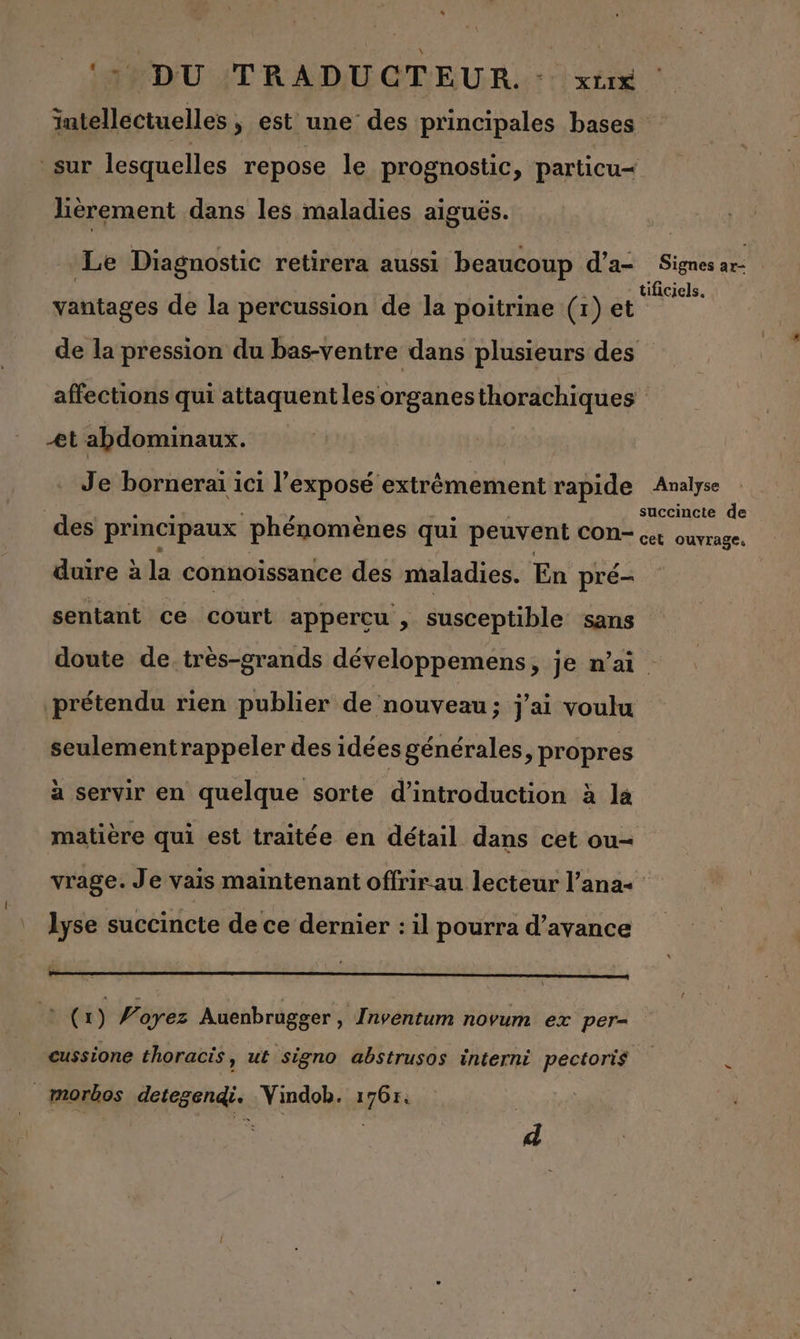 ‘39 DU /TRADUGTEUR. : xt intellectuelles, est une des principales bases sur lesquelles repose le prognostic, particu=< lièérement dans les maladies aiguës. Le Diagnostic retirera aussi beaucoup d’a- Signe ar tificiels. vantages de la percussion de la poitrine (1) et de la pression du bas-ventre dans plusieurs des affections qui attaquent les organesthorachiques Æt abdominaux. Je bornerai ici l'exposé extrêmement rapide Analyse succincte de des principaux phénomènes qui peuvent CON* cet ouvrage, duire à la connoissance des maladies. En pré- sentant ce court appercu , susceptible sans doute de très-grands développemens, je n’ai prétendu rien publier de nouveau; j'ai voulu seulementrappeler des idées générales, propres à servir en quelque sorte d'introduction à la matière qui est traitée en détail dans cet ou vrage. Je vais maintenant offrir au lecteur l’ana+ lyse succincte de ce dernier : il pourra d’avance x 1) 4 oyez Auenbrugger , Inventum novum ex per- cussione thoracis, ut signo abstrusos interni pectoris à morbos detegendi. Vindob. 1765. | e | à