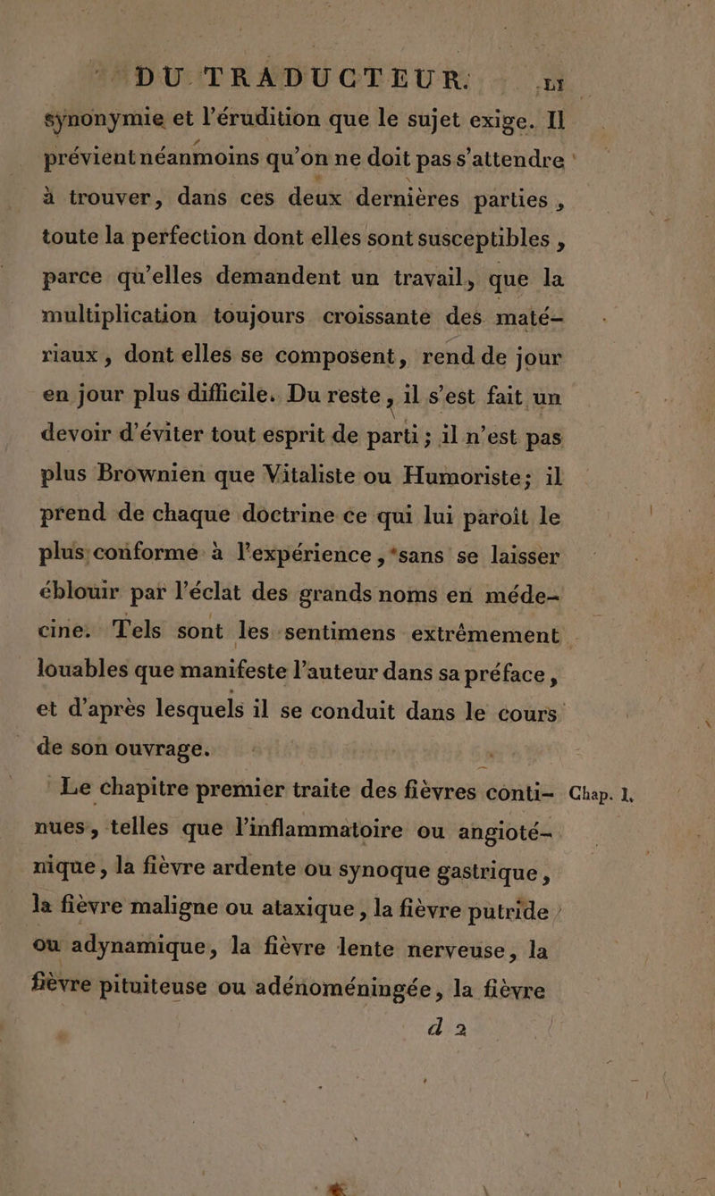 synonymie et l’érudition que le sujet exige. Il à trouver, dans ces deux dernières parties , toute la perfection dont elles sont susceptibles , parce qu’elles demandent un travail, que la multiplication toujours croissante des. maté- rlaux ; dont elles se composent, rend de jour en jour plus difficile. Du reste 2 il s’est fait un plus Brownien que Vitaliste ou Humoriste; il prend de chaque doctrine ce qui lui paroît le plus conforme à l'expérience ,*sans se laisser éblouir par l'éclat des grands noms en méde- louables que manifeste l’auteur dans sa préface, de son ouvrage. $ Le chapitre premier traite des fièvres conti nues, telles que l’inflammatoire ou angioté- nique , la fièvre ardente ou synoque gastrique , où adynamique, la fièvre lente nerveuse, la \ fièvre pituiteuse ou adénoméningée, la fièvre d'a