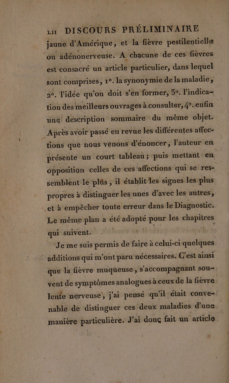 jaune d'Amérique, et la fièvre pestilentielle où adénonerveuse. À chacune de ces fièvres est consacré un article particulier, dans lequel sont comprises, 1°. la synonymie de lamaladie, . Tidée qu'on doit s’en former, 3°. l’indica= tion des meilleurs ouvrages à consulter, 4°.enfin une description sommaire du même objet. _ Après avoir passé en revue les différentes affec- tions que nôus vènons d’énoncer, l'auteur en présente un court tableau ; puis mettant en épposition celles de ces affections qui se res semblent le plûs , il établit les signes les plus propres à distinguer les unes d'avec les autres, et à empêcher toute erreur dans le Diagnostic. Le même Li a été adopté . les chapitres qui suivent. | bé Je me suis permis de faire à celui-ci quelques : additions qui m’ont paru nécessaires. C'est ainsi que la fièvre muqueuse, s’accompagnant sou- vent de symptômes analogues à ceux de la fièvre :. lente nerveuse’, j'ai pensé qu'il était conve- nable dé distinguer ces deux maladies d'une maniere De ticulière. J’ai donc fait un ‘article |