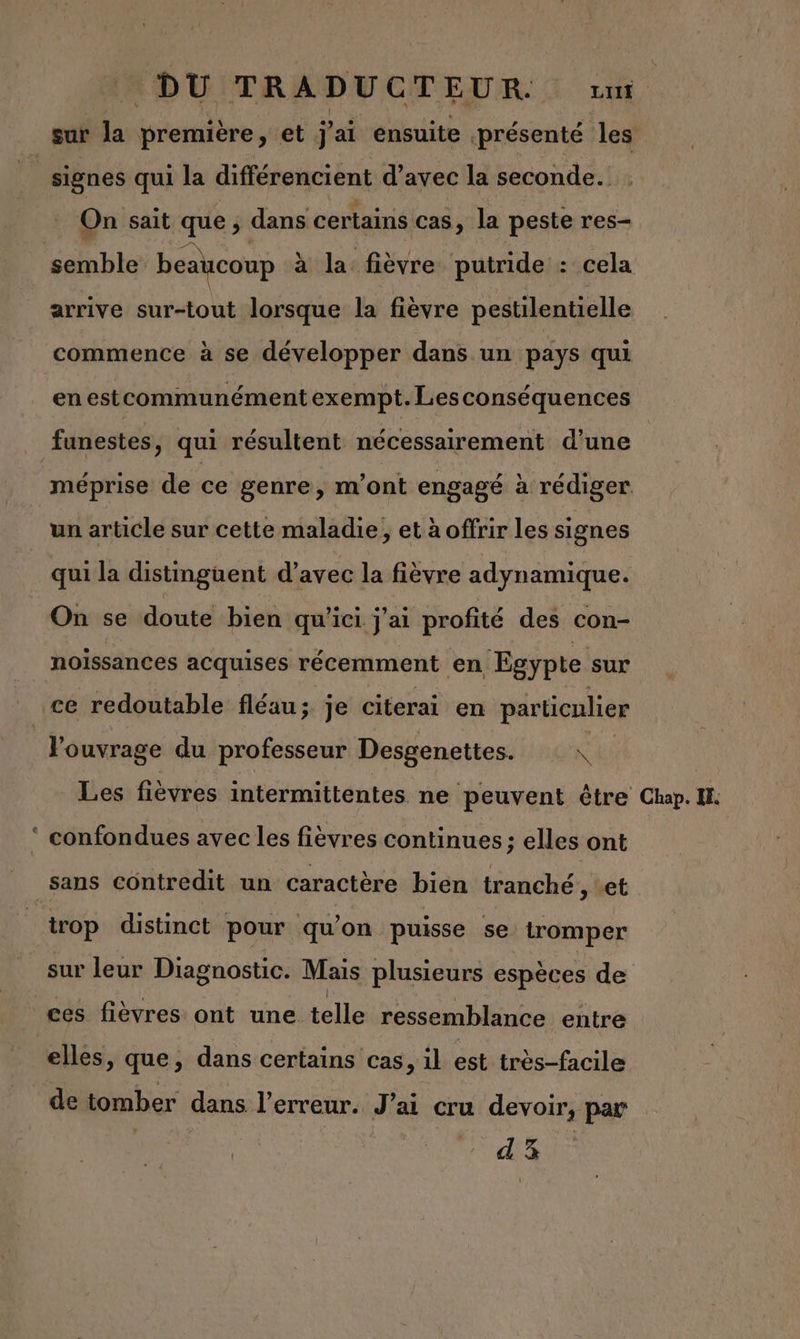 On sait que, dans certains Cas, la peste res- semble beaucoup à la fièvre putride : cela arrive sur-tout lorsque la fièvre pestilentielle commence à se développer dans un pays qui en estcommunément exempt. Lesconséquences un article sur cette maladie, et à offrir les signes qui la distinguent d’avec la fièvre adynamique. noiïssances acquises récemment en Egypte sur n l'ouvrage du professeur Desgenettes. N trop distinct pour qu'on puisse se tromper sur leur Diagnostic. Mais plusieurs espèces de elles, que, dans certains cas, il est très-facile
