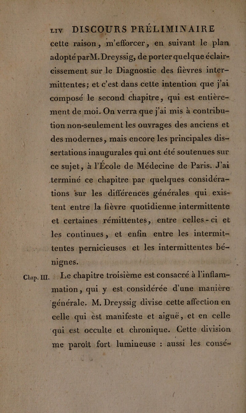 cette raison, m'efforcer, en suivant le plan adopté parM. Dreyssig, de porter quelque éclair- cissement sur le Diagnostic des fièvres inter- mittentes; et c’est dans cette intention que j'ai composé le second chapitre , qui est entière- ment de moi. On verra que j'ai mis à contribu- tion non-seulement les ouvrages des anciens et des modernes, mais encore les principales dis- | sertations inaugurales qui ont été soutenues sur ce sujet, à l’École de Médecine de-Paris. J'ai terminé ce chapitre par quelques considéra- tions sur les différences générales qui, exis- tent entre la fièvre quotidienne intermittente et certaines rémittentes, entre celles-ci et les continues, et enfin entre les internut- tentes pernicieuses et les intermittentes bé- nignes. Le chapitre troisième est consacré à l’inflam- mation, qui y est considérée d’une manitre: ‘générale. M. Dreyssig divise cette affection en celle qui est manifeste et aiguë, et en celle ‘qui est occulte et chronique. Gette division me paroit fort. lumineuse : aussi les consé- #