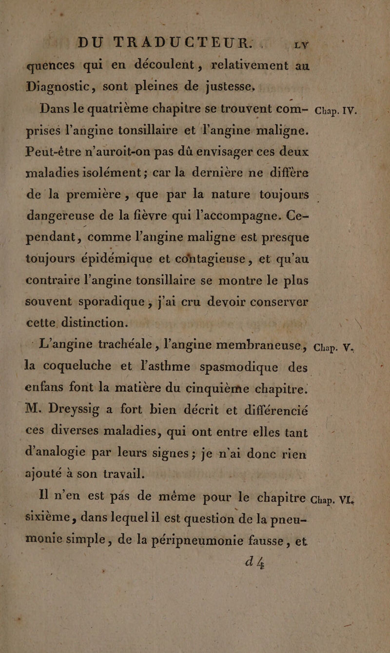quénces qui en découlent, relativement au Diagnostic, sont pleines de justesse, Dans le quatrième chapitre se trouvent COM- Chap. IV. ; prises l’angine tonsillaire et l'angine maligne. | Peut-être n’auroit-on pas dû envisager ces deux maladies isolément ; car la dernière ne diffère de la première , que par la nature toujours dangereuse de la fièvre qui l'accompagne. Ce- pendant, comme l’'angine maligne est presque toujours épidémique et cohtagieuse , et qu’au contraire l’angine tonsillaire se montre le plus souvent sporadique ; j'ai cru devoir conserver cette, distinction. is PO : L’angine trachéale , l’angine membraneuse, en V. la coqueluche et l'asthme spasmodique des enfans font la matière du cinquième chapitre. M. Dreyssig a fort bien décrit et différencié ces diverses maladies, qui ont entre elles tant d’analogie par leurs signes ; je n'ai donc rien ajouté à son travail. | Il n’en est pis de même pour le chapitre Chap. VI sixième , dans lequel il est question de la pneu- monie simple, de la péripneumonie fausse, et d &