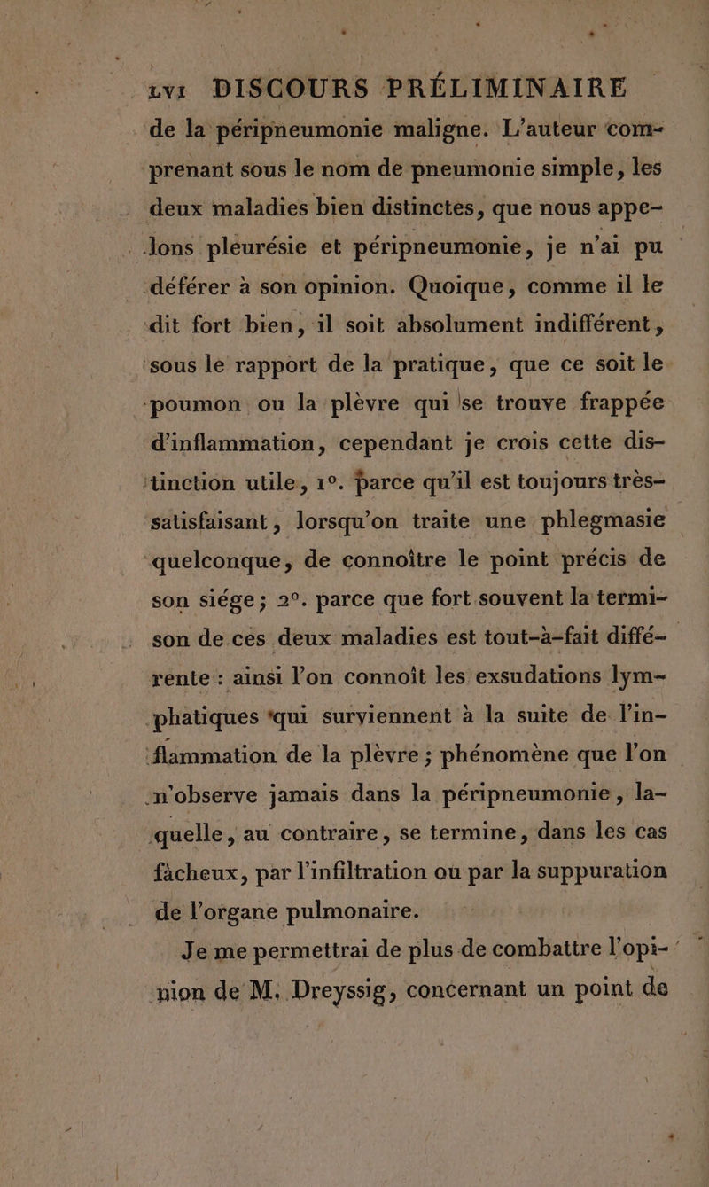 e ” avr DISCOURS PRÉLIMINAIRE de la péripneumonie maligne. L'auteur com- ‘prenant sous le nom de pneumonie simple, les deux maladies bien distinctes, que nous appe- _ Jons pleurésie et péripneumonie, je n'ai pu -déférer à son opinion. Quoique, comme il Le dit fort bien, il soit absolument indifférent, ‘sous lé rapport de la pratique, que ce soit le “poumon ou la plèvre qui se trouve frappée d'inflammation, cependant je crois cette dis- tinction utile, 1°. parce qu'il est toujours très- satisfaisant, lorsqu'on traite une phlegmasie quelconque, de connoître le point précis de son siége; 2°. parce que fort souvent la termi- son de ces deux maladies est tout-à-fait diffé. rente : ainsi l’on connoît les exsudations lym- ‘phatiques ‘qui surviennent à la suite de lin- #lammation de la plèvre ; phénomène que lon -n'observe jamais dans la péripneumonie , la- quelle , au contraire, se termine, dans les cas fächeux, par l'infiltration ou par la suppuration de l'organe pulmonaire. Je me permettrai de plus de combattre l’opi- pion de M. Dreyssig, concernant un point de