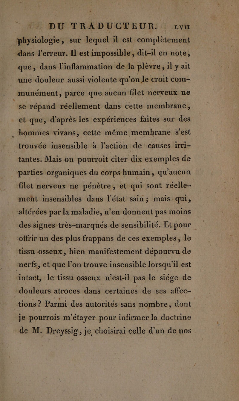 ::, DU TRADUCTEUR zvu physiologie, sur lequel il est complètement dans l'erreur. Il est impossible, dit-il en note, que, dans l’inflammation de la plèvre, il y ait une douleur aussi violente qu’on le croit com- munément, parce que aucun filet nerveux ne se répand réellement dans cette membrane, et que, d’après les expériences faites sur des hommes vivans, cette même membrane $est trouvée insensible à l’action de causes irri- tantes. Mais on pourroit citer dix exemples de parties organiques du corps humain, qu'aucun filet nerveux ne pénètre y et qui sont réelle- meht insensibles dans l’état sain; mais qui, altérées par la maladie, n’en donnent pas moins des signes très-marqués de sensibilité. Etpour offrir un des plus frappans de ces exemples, le tissu osseux, bien manifestement dépourvu de nerfs, et que l’on trouve insensible lorsqu'il est intact, le tissu osseux n'est-il pas le siége de | douleurs atroces dans certaines de ses affec- tions ? Parmi des autorités sans nombre, dont | je pourrois m'étayer pour infirmer la doctrine de M. Dreyssig, je choisirai celle d’un de nos