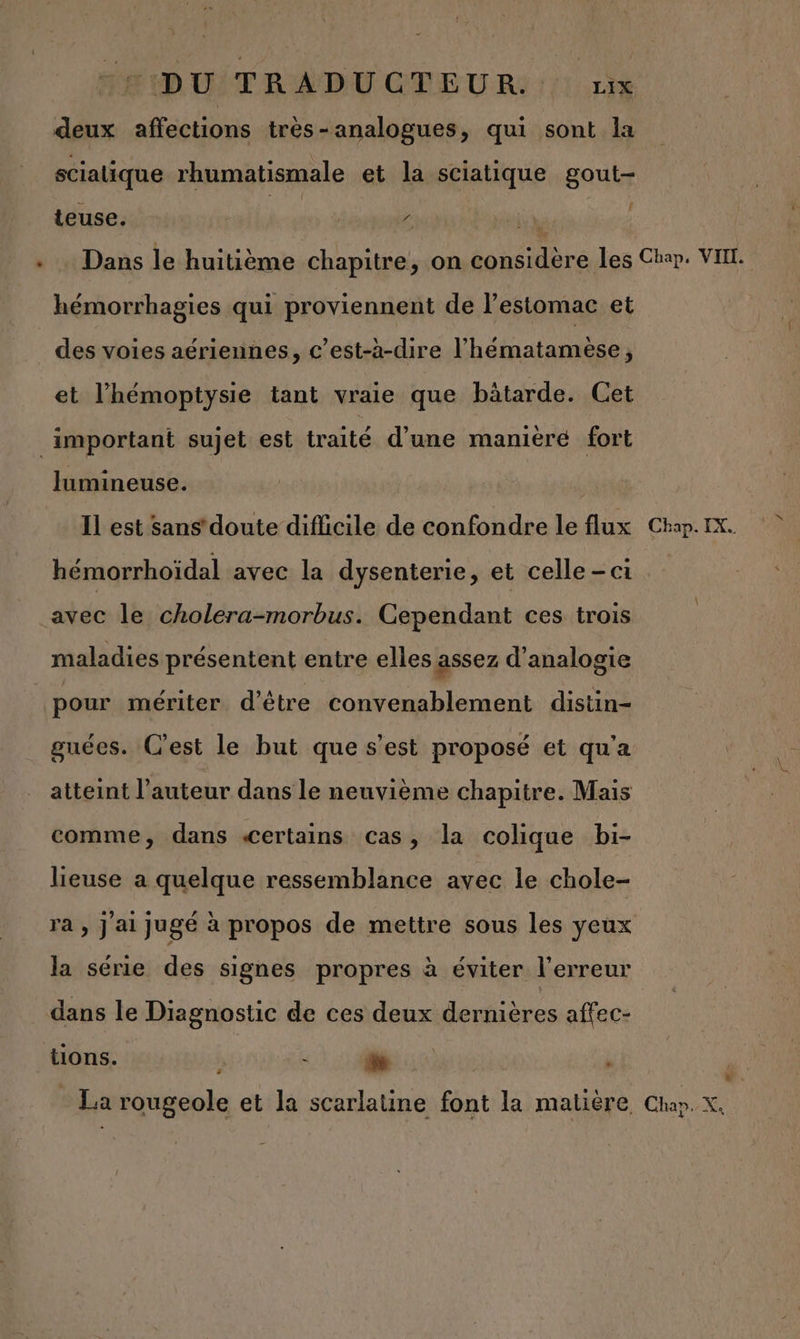 + deux affections très-analogues, qui sont la scialique rhumatismale et la sciatique gout- teuse. | z hémorrhagies qui proviennent de l’estomac et des voies aériennes, c’est-à-dire l'hématamèse, et l’hémoptysie tant vraie que bätarde. Cet lumineuse. Il est sans’ doute difficile de confondre le flux hémorrhoïdal avec la dysenterie, et celle - ct avec le cholera-morbus. Cependant ces trois maladies présentent entre elles assez d’analogie pour mériter d’être convenablement distin- guées. C'est le but que s’est proposé et qu'a atteint l’auteur dans le neuvième chapitre. Mais comme, dans «Certains cas, la colique bi- lieuse a quelque ressemblance avec le chole- ra , j ai jugé à propos de mettre sous les yeux la série des signes propres à éviter l'erreur dans le Diagnostic de ces deux dernières affec- tions. f LI ÿ Chap. IX. d.
